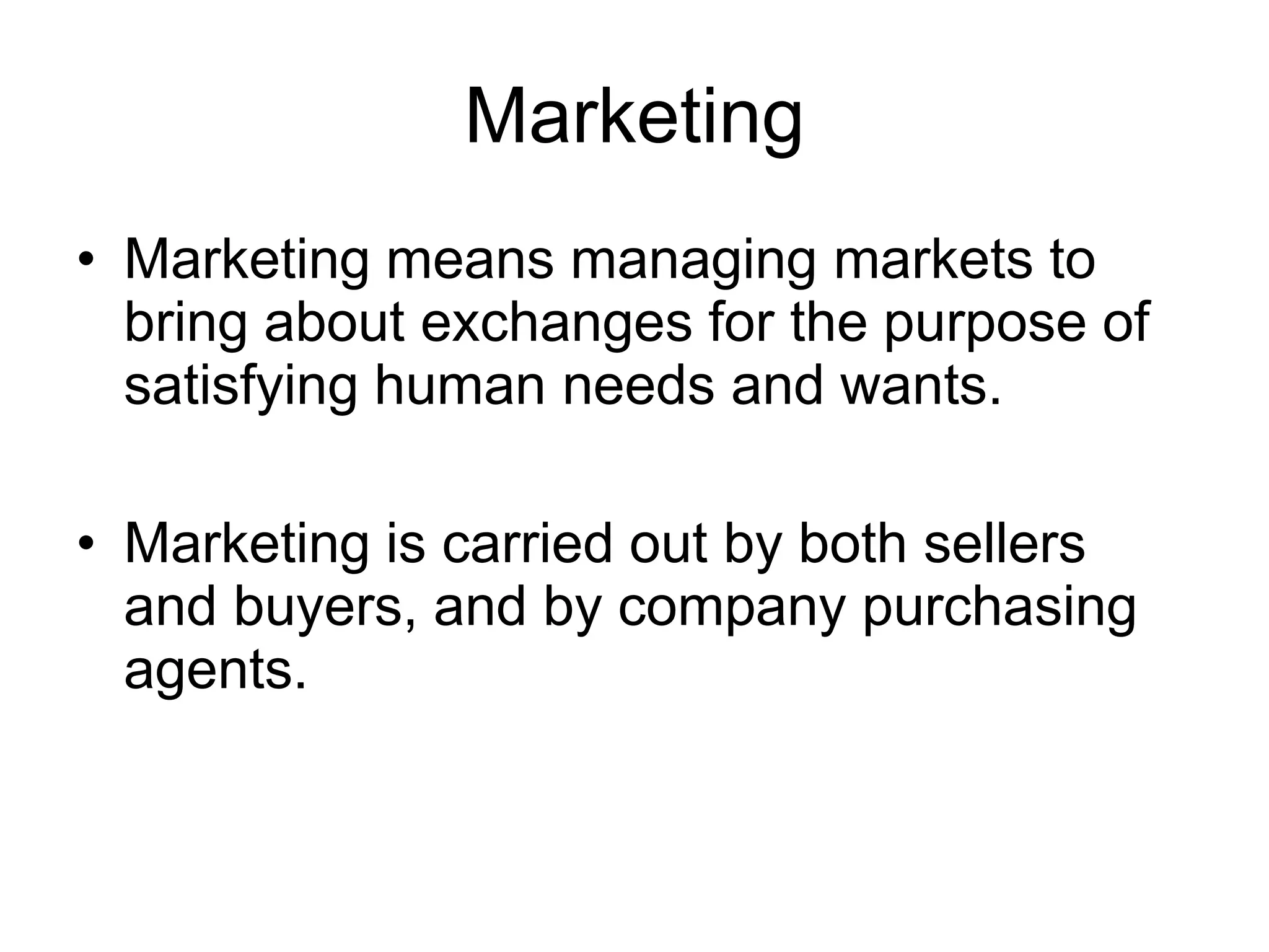 Marketing
• Marketing means managing markets to
bring about exchanges for the purpose of
satisfying human needs and wants.
• Marketing is carried out by both sellers
and buyers, and by company purchasing
agents.
 