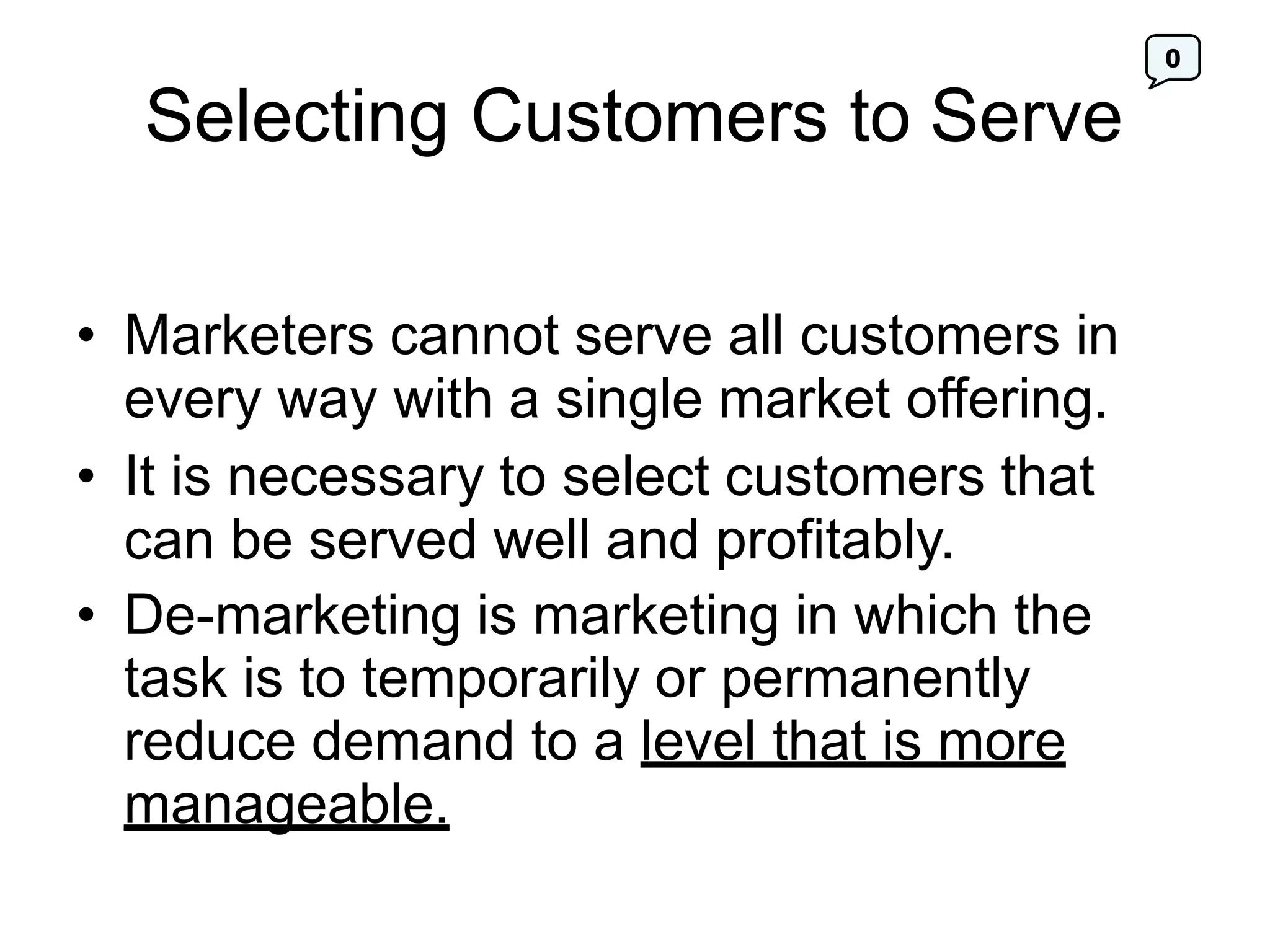 0
Selecting Customers to Serve
• Marketers cannot serve all customers in
every way with a single market offering.
• It is necessary to select customers that
can be served well and profitably.
• De-marketing is marketing in which the
task is to temporarily or permanently
reduce demand to a level that is more
manageable.
 