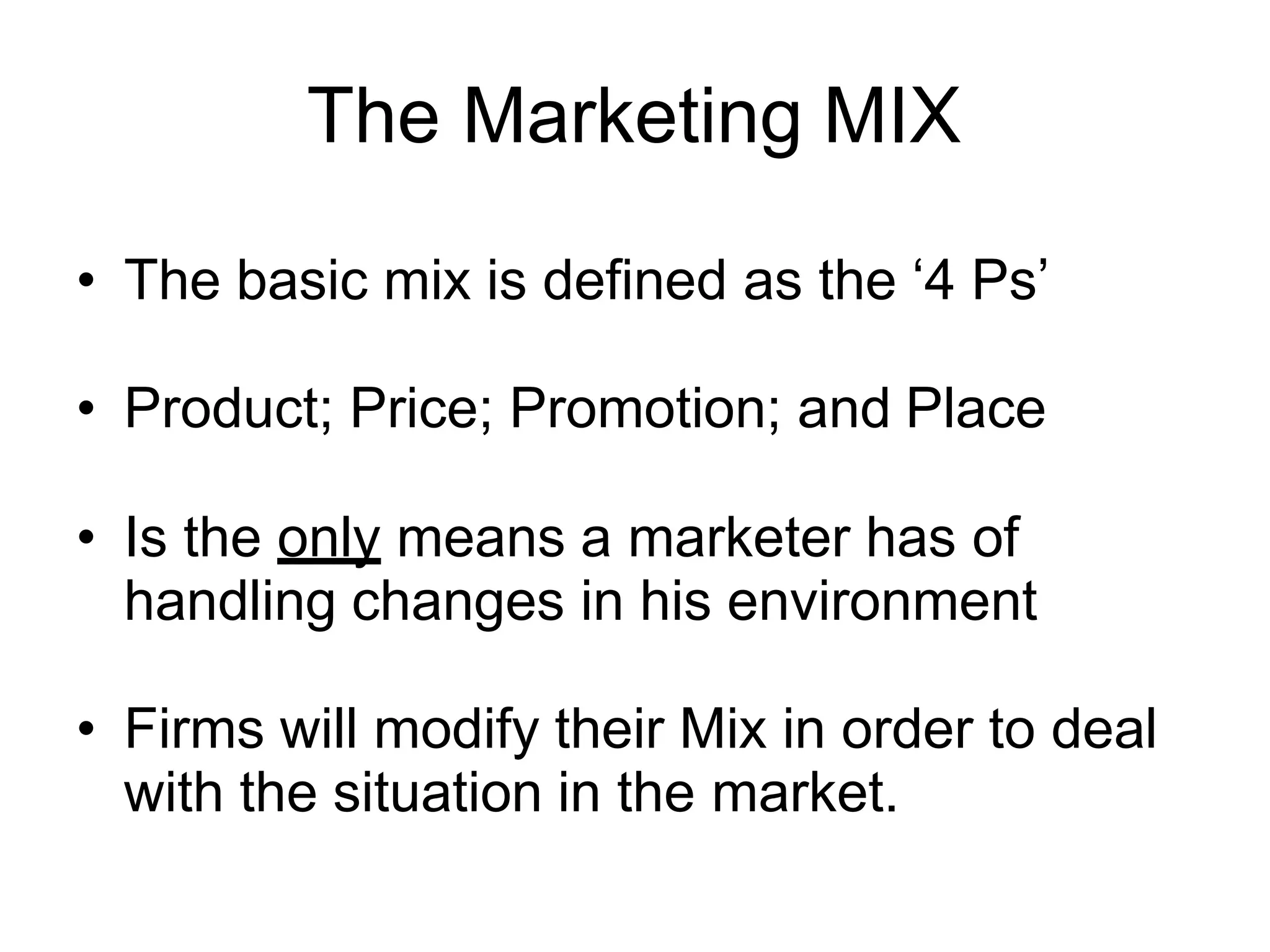 The Marketing MIX
• The basic mix is defined as the ‘4 Ps’
• Product; Price; Promotion; and Place
• Is the only means a marketer has of
handling changes in his environment
• Firms will modify their Mix in order to deal
with the situation in the market.
 
