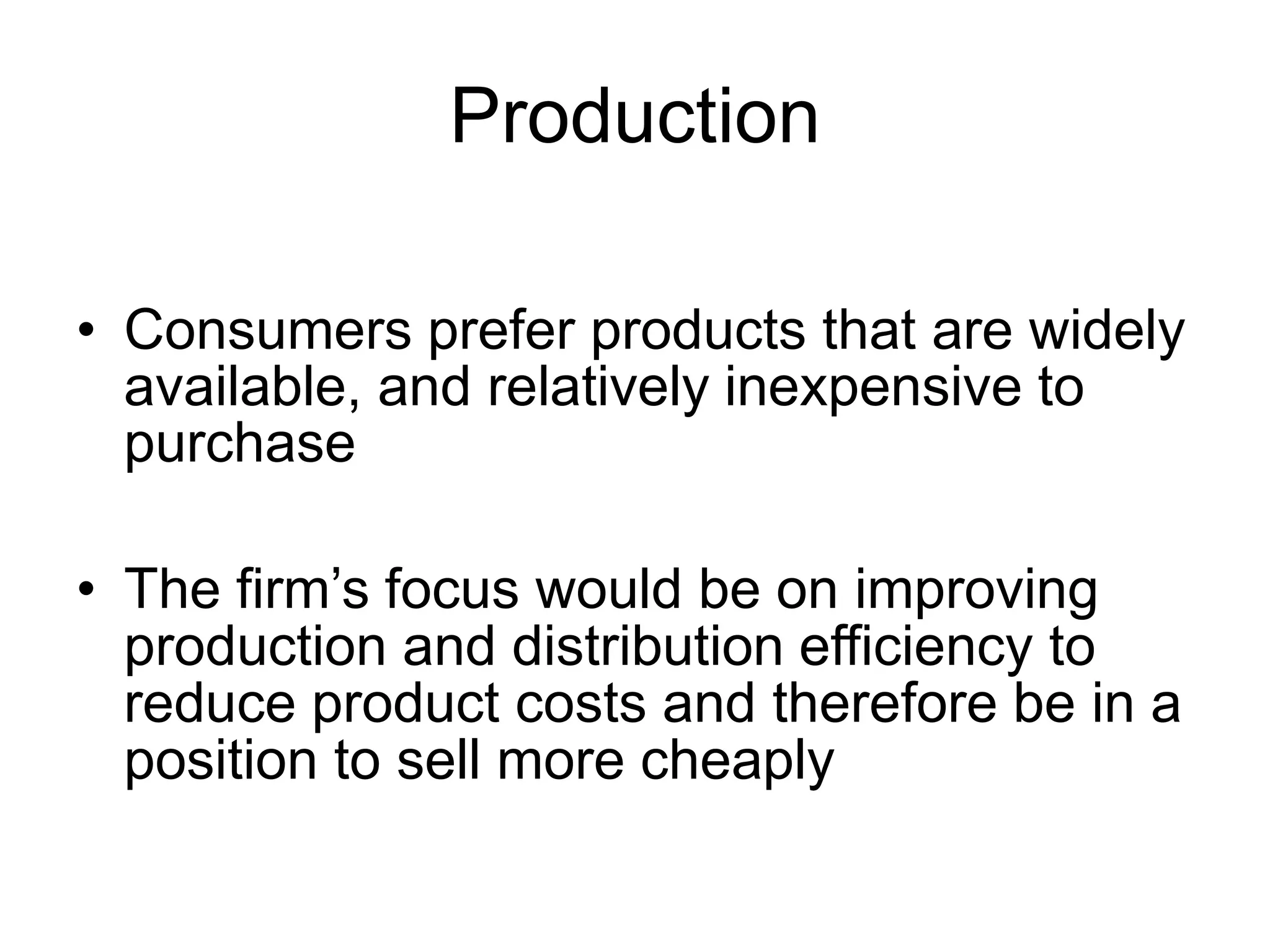 Production
• Consumers prefer products that are widely
available, and relatively inexpensive to
purchase
• The firm’s focus would be on improving
production and distribution efficiency to
reduce product costs and therefore be in a
position to sell more cheaply
 