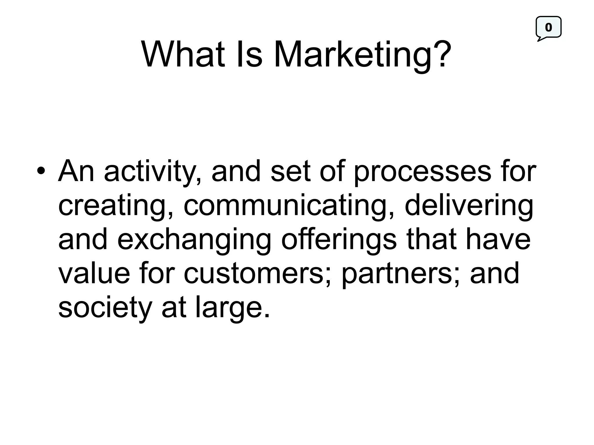 0
What Is Marketing?
• An activity, and set of processes for
creating, communicating, delivering
and exchanging offerings that have
value for customers; partners; and
society at large.
 