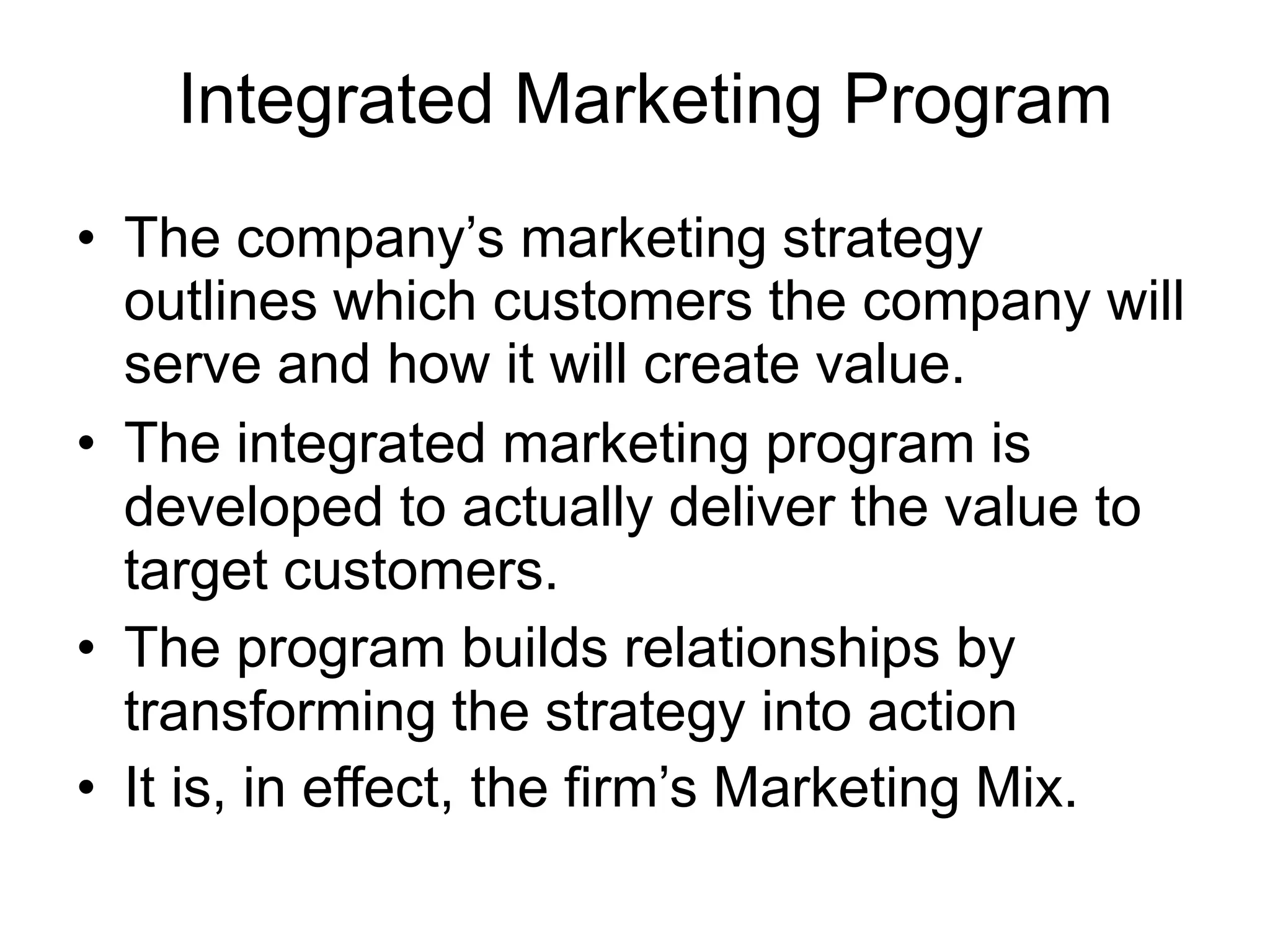 Integrated Marketing Program
• The company’s marketing strategy
outlines which customers the company will
serve and how it will create value.
• The integrated marketing program is
developed to actually deliver the value to
target customers.
• The program builds relationships by
transforming the strategy into action
• It is, in effect, the firm’s Marketing Mix.
 