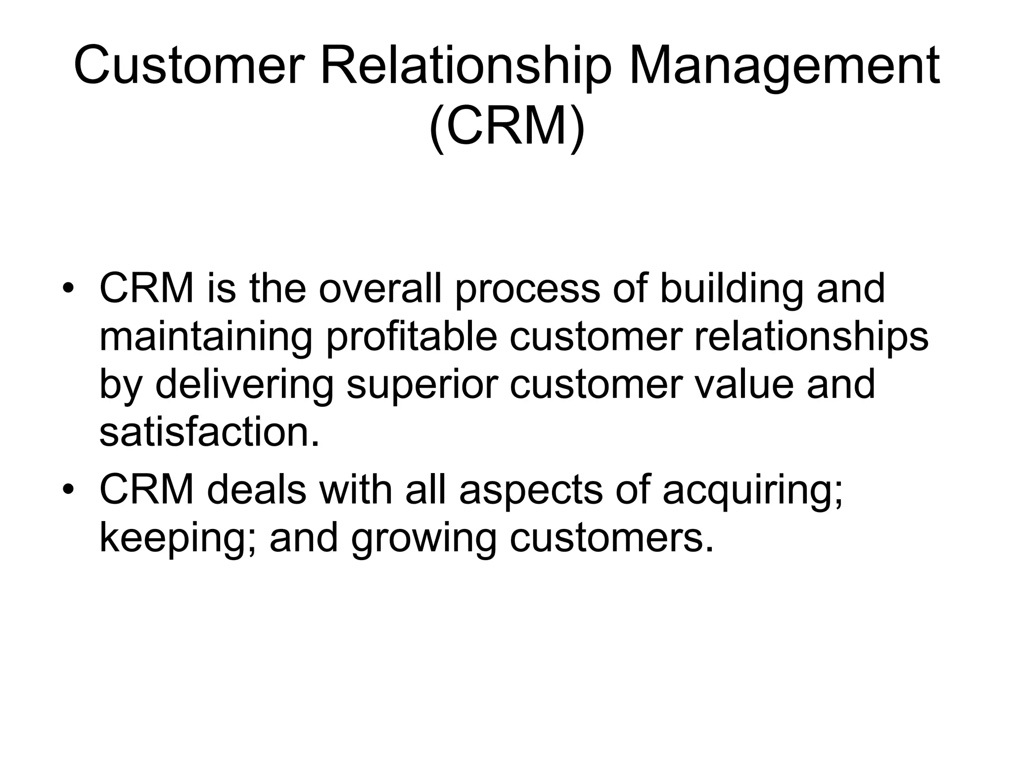 Customer Relationship Management
(CRM)
• CRM is the overall process of building and
maintaining profitable customer relationships
by delivering superior customer value and
satisfaction.
• CRM deals with all aspects of acquiring;
keeping; and growing customers.
 