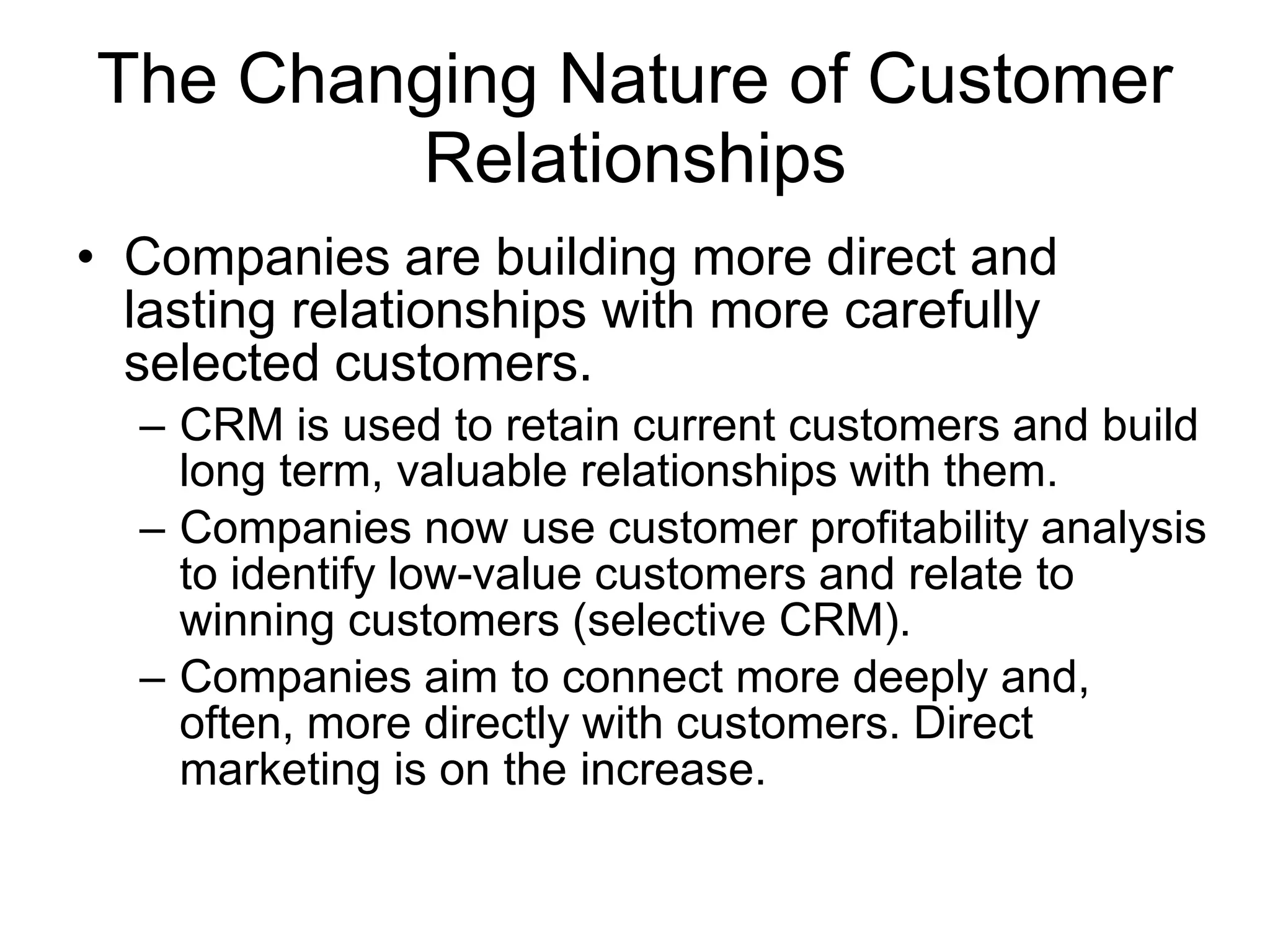 The Changing Nature of Customer
Relationships
• Companies are building more direct and
lasting relationships with more carefully
selected customers.
– CRM is used to retain current customers and build
long term, valuable relationships with them.
– Companies now use customer profitability analysis
to identify low-value customers and relate to
winning customers (selective CRM).
– Companies aim to connect more deeply and,
often, more directly with customers. Direct
marketing is on the increase.
 