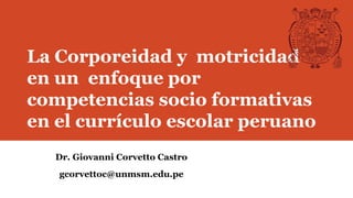 La Corporeidad y motricidad
en un enfoque por
competencias socio formativas
en el currículo escolar peruano
Dr. Giovanni Corvetto Castro
gcorvettoc@unmsm.edu.pe
 