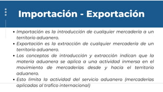 Importación es la introducción de cualquier mercadería a un
territorio aduanero.
Exportación es la extracción de cualquier mercadería de un
territorio aduanero.
Los conceptos de introducción y extracción indican que la
materia aduanera se aplica a una actividad inmersa en el
movimiento de mercaderías desde y hacia el territorio
aduanero.
Esto limita la actividad del servicio aduanero (mercaderías
aplicadas al trafico internacional)
Importación - Exportación
 