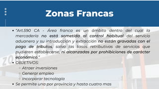 “Art.590 CA - Área franca es un ámbito dentro del cual la
mercadería no está sometida al control habitual del servicio
aduanero y su introducción y extracción no están gravadas con el
pago de tributos, salvo las tasas retributivas de servicios que
pudieren establecerse, ni alcanzadas por prohibiciones de carácter
económico.”
OBJETIVOS:
Atraer inversiones
Generar empleo
Incorporar tecnología
Se permite una por provincia y hasta cuatro mas
Zonas Francas
 