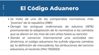 Se trata de uno de los compendios normativos más
“jovenes” de la república (1981)
Derogó las antiguas ordenanzas de aduana (1876)
promoviendo la adaptación de la normativa a los cambios
que se dieron en los mas de cien años hasta su sanción.
Siendo el comercio internacional una actividad tan
dinámica, el codigo aduanero ha sufrido algunos cambios
(ej: la definición de mercadería, las atribuciones del servicio
aduanero, el reciente DNU 70/2023)
El Código Aduanero
 