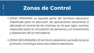 ZONA PRIMARIA: es aquella parte del territorio aduanero
habilitada para la ejecución de operaciones aduaneras o
afectada al control de las mismas, en la que rigen normas
especiales para la circulación de personas y el movimiento
y disposición de la mercadería
ZONA SECUNDARIA: El territorio aduanero, excluida la zona
primaria, constituye zona secundaria aduanera.
Zonas de Control
 