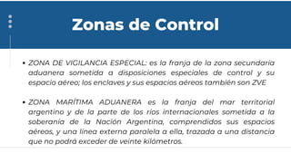 ZONA DE VIGILANCIA ESPECIAL: es la franja de la zona secundaria
aduanera sometida a disposiciones especiales de control y su
espacio aéreo; los enclaves y sus espacios aéreos también son ZVE
ZONA MARÍTIMA ADUANERA es la franja del mar territorial
argentino y de la parte de los ríos internacionales sometida a la
soberanía de la Nación Argentina, comprendidos sus espacios
aéreos, y una línea externa paralela a ella, trazada a una distancia
que no podrá exceder de veinte kilómetros.
Zonas de Control
 