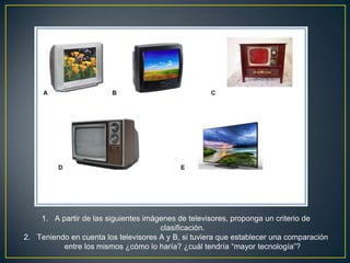 1. A partir de las siguientes imágenes de televisores, proponga un criterio de
clasificación.
2. Teniendo en cuenta los televisores A y B, si tuviera que establecer una comparación
entre los mismos ¿cómo lo haría? ¿cuál tendría “mayor tecnología”?
 