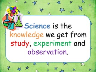 Science is the
knowledge we get from
study, experiment and
     observation.
 