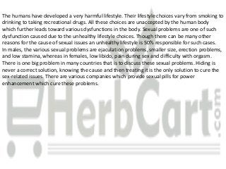The humans have developed a very harmful lifestyle. Their lifestyle choices vary from smoking to
drinking to taking recreational drugs. All these choices are unaccepted by the human body
which further leads toward various dysfunctions in the body. Sexual problems are one of such
dysfunction caused due to the unhealthy lifestyle choices. Though there can be many other
reasons for the cause of sexual issues an unhealthy lifestyle is 50% responsible for such cases.
In males, the various sexual problems are ejaculation problems, smaller size, erection problems,
and low stamina, whereas in females, low libido, pain during sex and difficulty with orgasm.
There is one big problem in many countries that is to discuss these sexual problems. Hiding is
never a correct solution, knowing the cause and then treating it is the only solution to cure the
sex-related issues. There are various companies which provide sexual pills for power
enhancement which cure these problems.
 