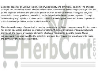 Good sex depends on various factors, like physical ability and emotional stability. The physical
strength can be dysfunctioned which can be further corrected by taking sex power capsules. Sex
power capsules enhance the physical capacity of men as well as women. Fora good sex, it is
essential to have a good erection which can be helped with the sex power capsules. Though
before taking any capsule it is necessary to have full knowledge of every Sex Power Capsules to
treat the sexual problems without any side effects.
There is a wide range of capsules for treating men sexual problems because every 1 in ten males
has either ejaculation problem or erection problem. The male enhancement capsules help to
provide all the necessary natural elements which are required to treat the issues. These
capsules which are approved by the scientists are used to enhance the sexual power to make
the gameplay of sex more enjoyable.
 