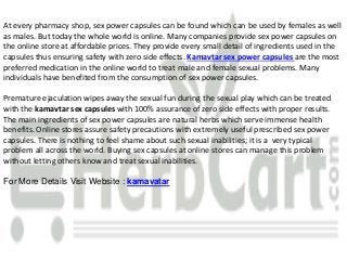 At every pharmacy shop, sex power capsules can be found which can be used by females as well
as males. But today the whole world is online. Many companies provide sex power capsules on
the online store at affordable prices. They provide every small detail of ingredients used in the
capsules thus ensuring safety with zero side effects. Kamavtar sex power capsules are the most
preferred medication in the online world to treat male and female sexual problems. Many
individuals have benefited from the consumption of sex power capsules.
Premature ejaculation wipes away the sexual fun during the sexual play which can be treated
with the kamavtar sex capsules with 100% assurance of zero side effects with proper results.
The main ingredients of sex power capsules are natural herbs which serve immense health
benefits. Online stores assure safety precautions with extremely useful prescribed sex power
capsules. There is nothing to feel shame about such sexual inabilities; it is a very typical
problem all across the world. Buying sex capsules at online stores can manage this problem
without letting others know and treat sexual inabilities.
For More Details Visit Website : kamavatar
 