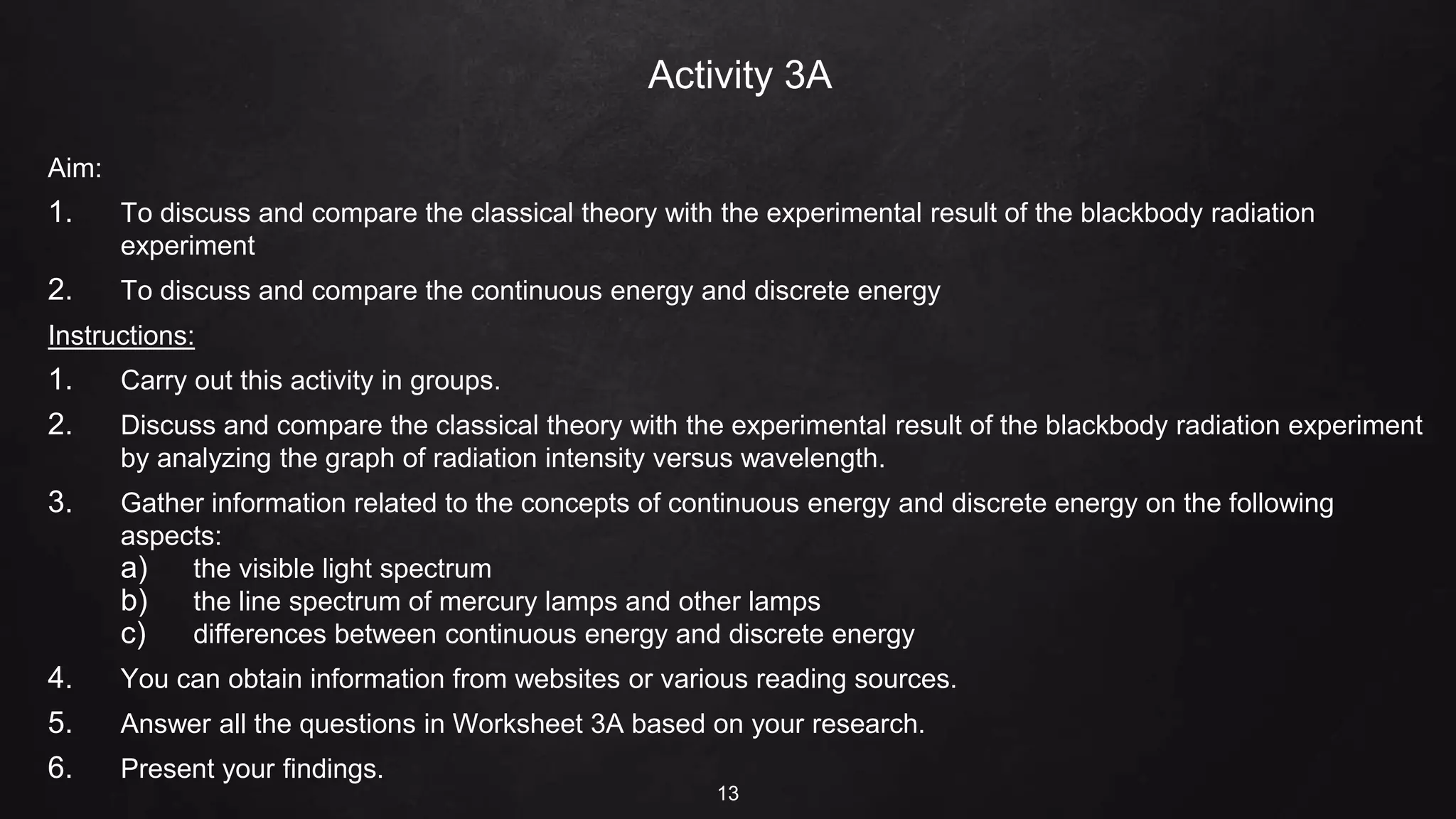 Activity 3A
Aim:
1. To discuss and compare the classical theory with the experimental result of the blackbody radiation
experiment
2. To discuss and compare the continuous energy and discrete energy
Instructions:
1. Carry out this activity in groups.
2. Discuss and compare the classical theory with the experimental result of the blackbody radiation experiment
by analyzing the graph of radiation intensity versus wavelength.
3. Gather information related to the concepts of continuous energy and discrete energy on the following
aspects:
a) the visible light spectrum
b) the line spectrum of mercury lamps and other lamps
c) differences between continuous energy and discrete energy
4. You can obtain information from websites or various reading sources.
5. Answer all the questions in Worksheet 3A based on your research.
6. Present your findings.
13
 