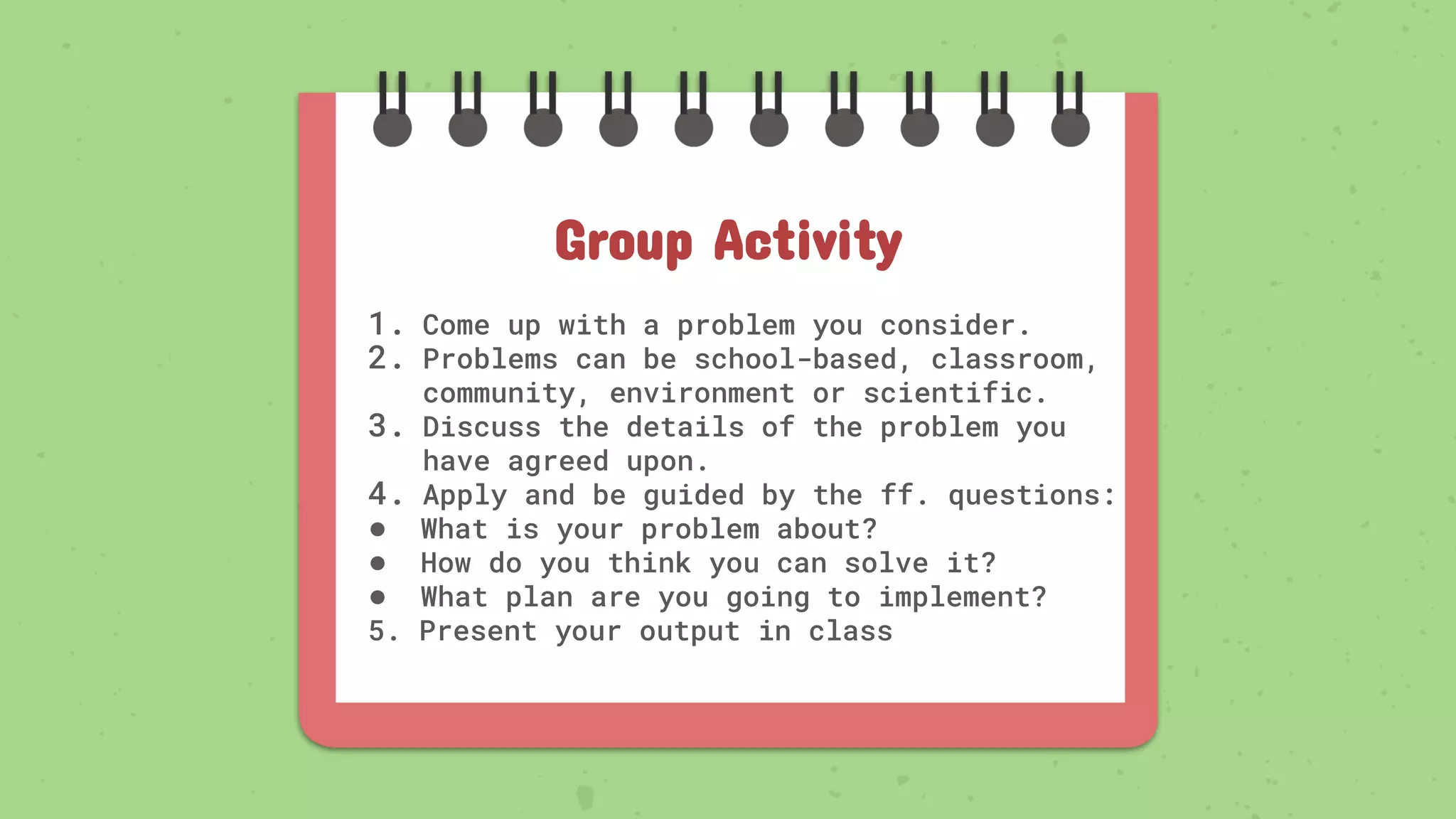 1. Come up with a problem you consider.
2. Problems can be school-based, classroom,
community, environment or scientific.
3. Discuss the details of the problem you
have agreed upon.
4. Apply and be guided by the ff. questions:
● What is your problem about?
● How do you think you can solve it?
● What plan are you going to implement?
5. Present your output in class
Group Activity
 