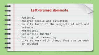 Left-brained dominate
• Rational
• Analyze people and situation
• Usually favor of the subjects of math and
science
• Methodical
• Sequential thinker
• Use logical reasoning
• Like to work with things that can be seen
or touched
 