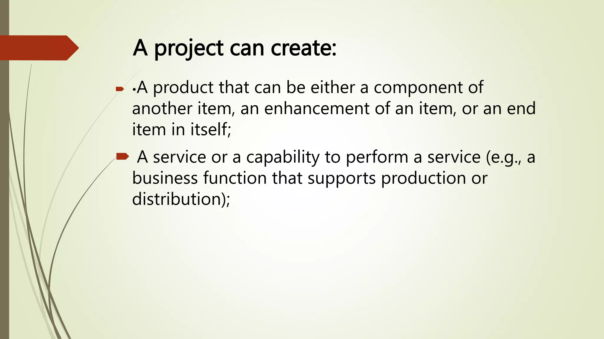 A project can create:
 •A product that can be either a component of
another item, an enhancement of an item, or an end
item in itself;
 A service or a capability to perform a service (e.g., a
business function that supports production or
distribution);
 