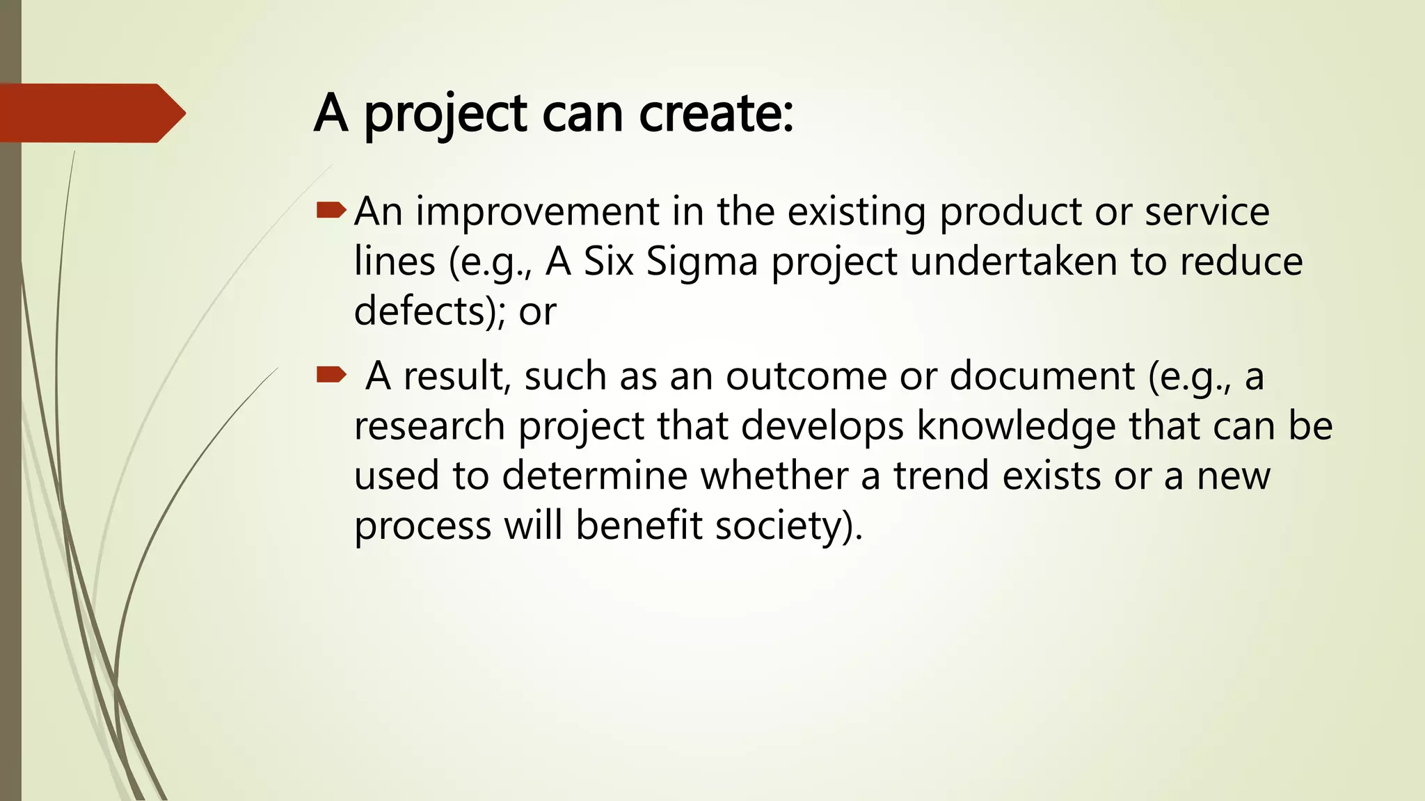 A project can create:
An improvement in the existing product or service
lines (e.g., A Six Sigma project undertaken to reduce
defects); or
 A result, such as an outcome or document (e.g., a
research project that develops knowledge that can be
used to determine whether a trend exists or a new
process will benefit society).
 