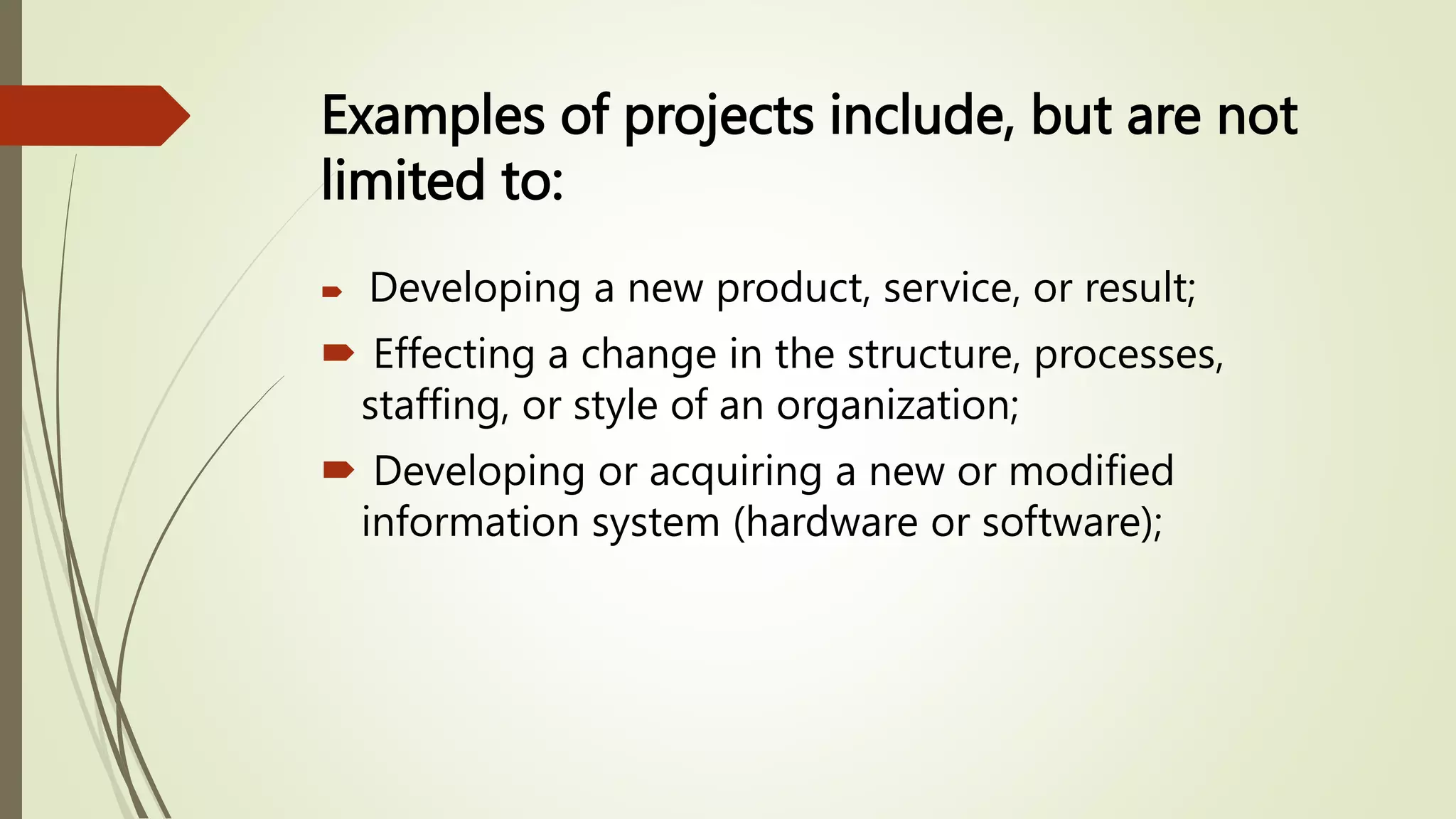 Examples of projects include, but are not
limited to:
 Developing a new product, service, or result;
 Effecting a change in the structure, processes,
staffing, or style of an organization;
 Developing or acquiring a new or modified
information system (hardware or software);
 