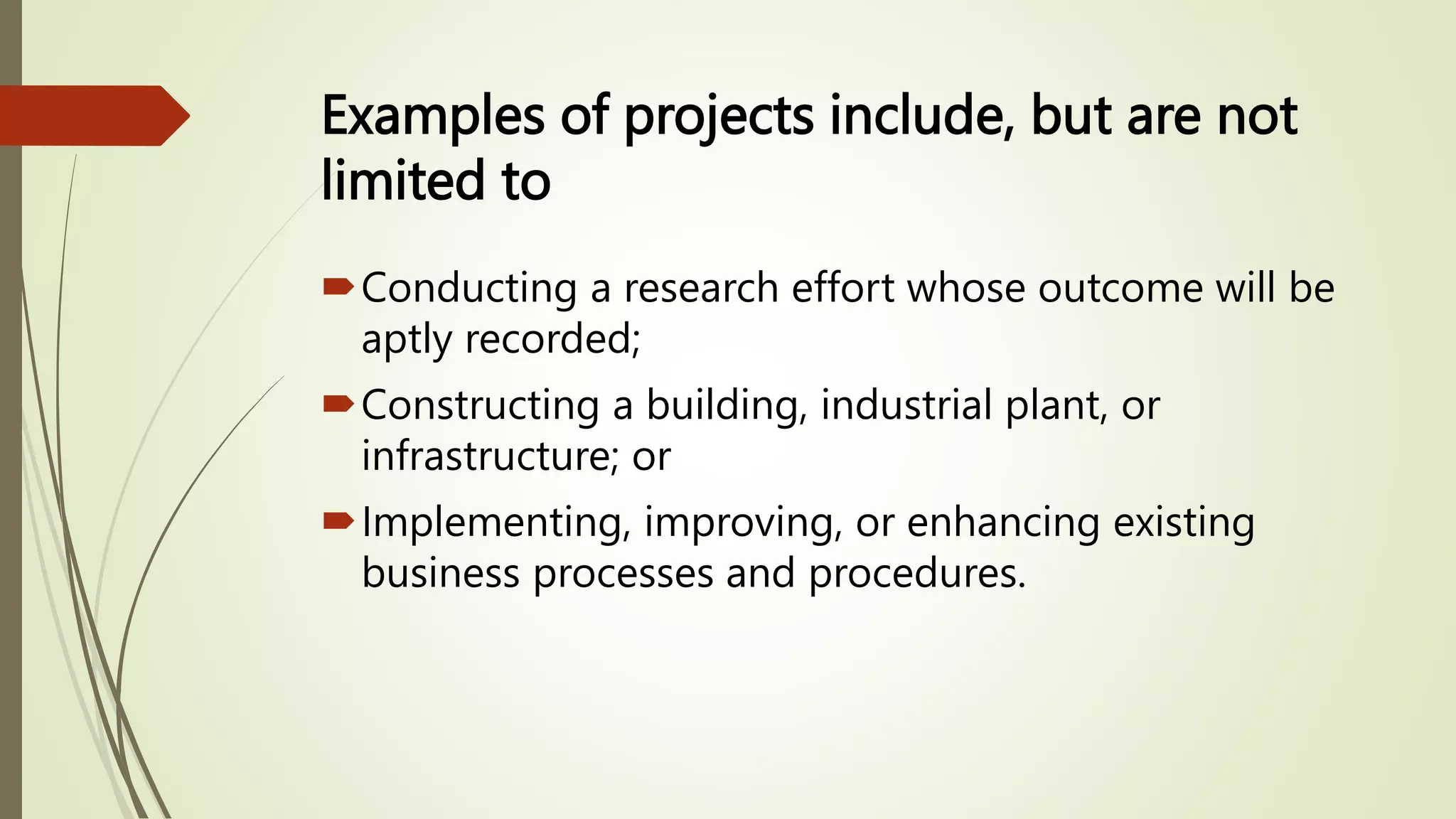 Examples of projects include, but are not
limited to
Conducting a research effort whose outcome will be
aptly recorded;
Constructing a building, industrial plant, or
infrastructure; or
Implementing, improving, or enhancing existing
business processes and procedures.
 