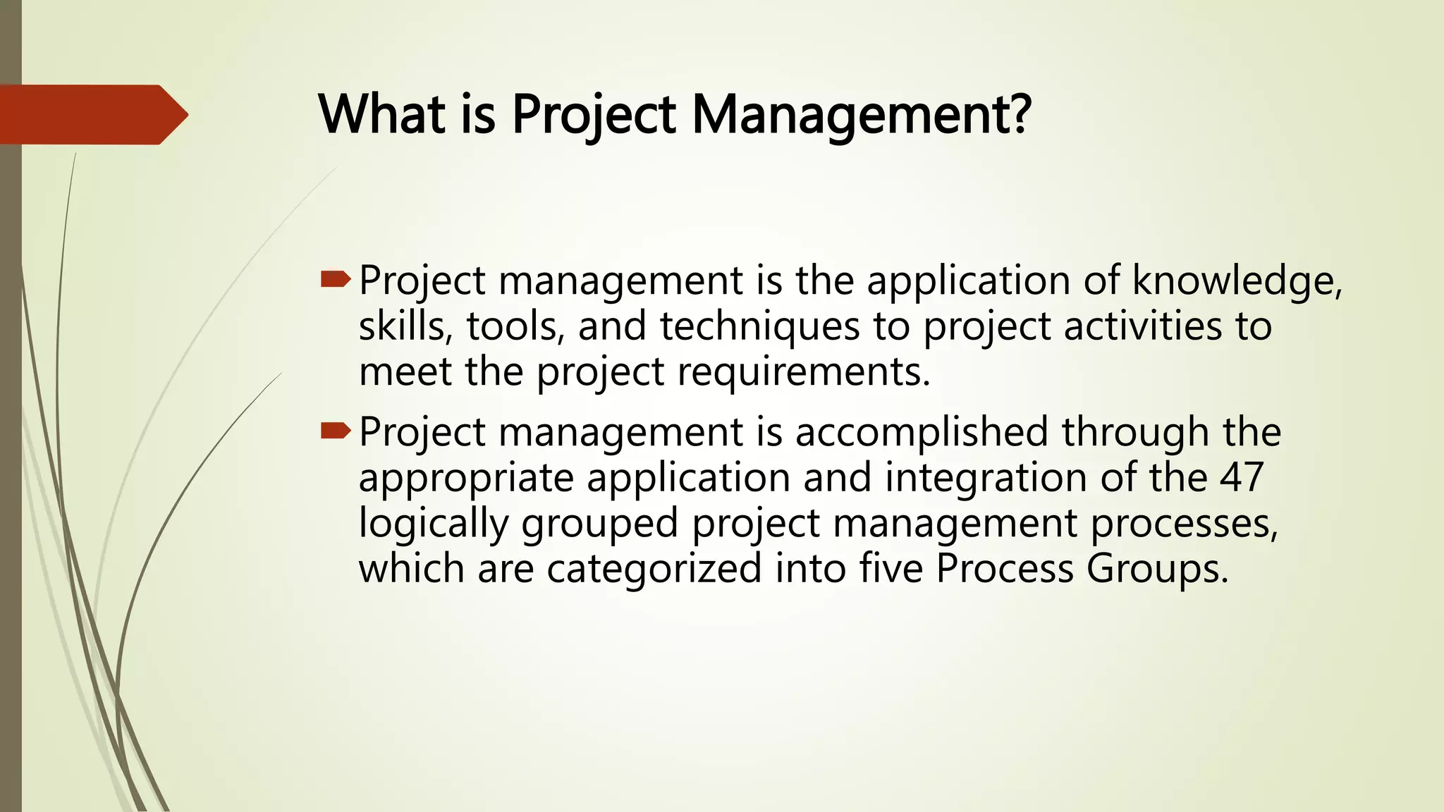 What is Project Management?
Project management is the application of knowledge,
skills, tools, and techniques to project activities to
meet the project requirements.
Project management is accomplished through the
appropriate application and integration of the 47
logically grouped project management processes,
which are categorized into five Process Groups.
 