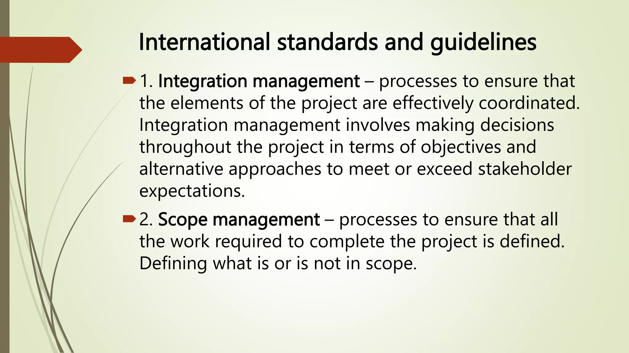 International standards and guidelines
1. Integration management – processes to ensure that
the elements of the project are effectively coordinated.
Integration management involves making decisions
throughout the project in terms of objectives and
alternative approaches to meet or exceed stakeholder
expectations.
2. Scope management – processes to ensure that all
the work required to complete the project is defined.
Defining what is or is not in scope.
 