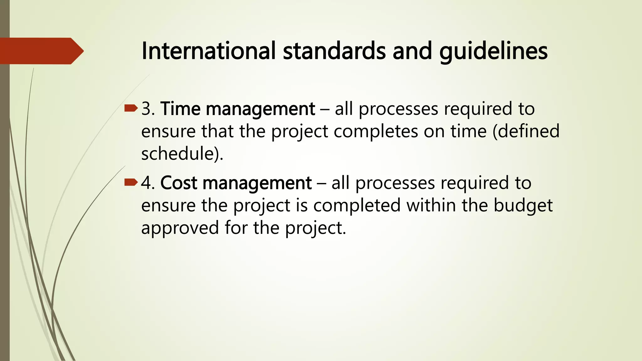 International standards and guidelines
3. Time management – all processes required to
ensure that the project completes on time (defined
schedule).
4. Cost management – all processes required to
ensure the project is completed within the budget
approved for the project.
 