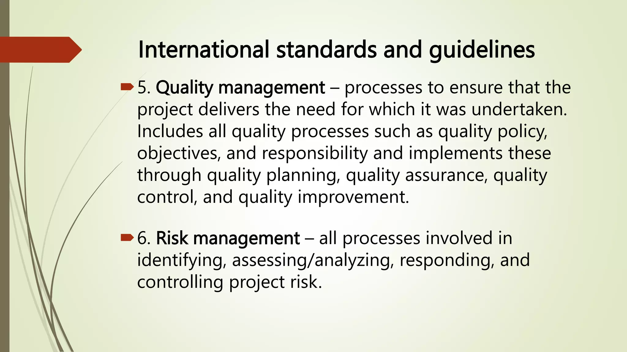 International standards and guidelines
5. Quality management – processes to ensure that the
project delivers the need for which it was undertaken.
Includes all quality processes such as quality policy,
objectives, and responsibility and implements these
through quality planning, quality assurance, quality
control, and quality improvement.
6. Risk management – all processes involved in
identifying, assessing/analyzing, responding, and
controlling project risk.
 