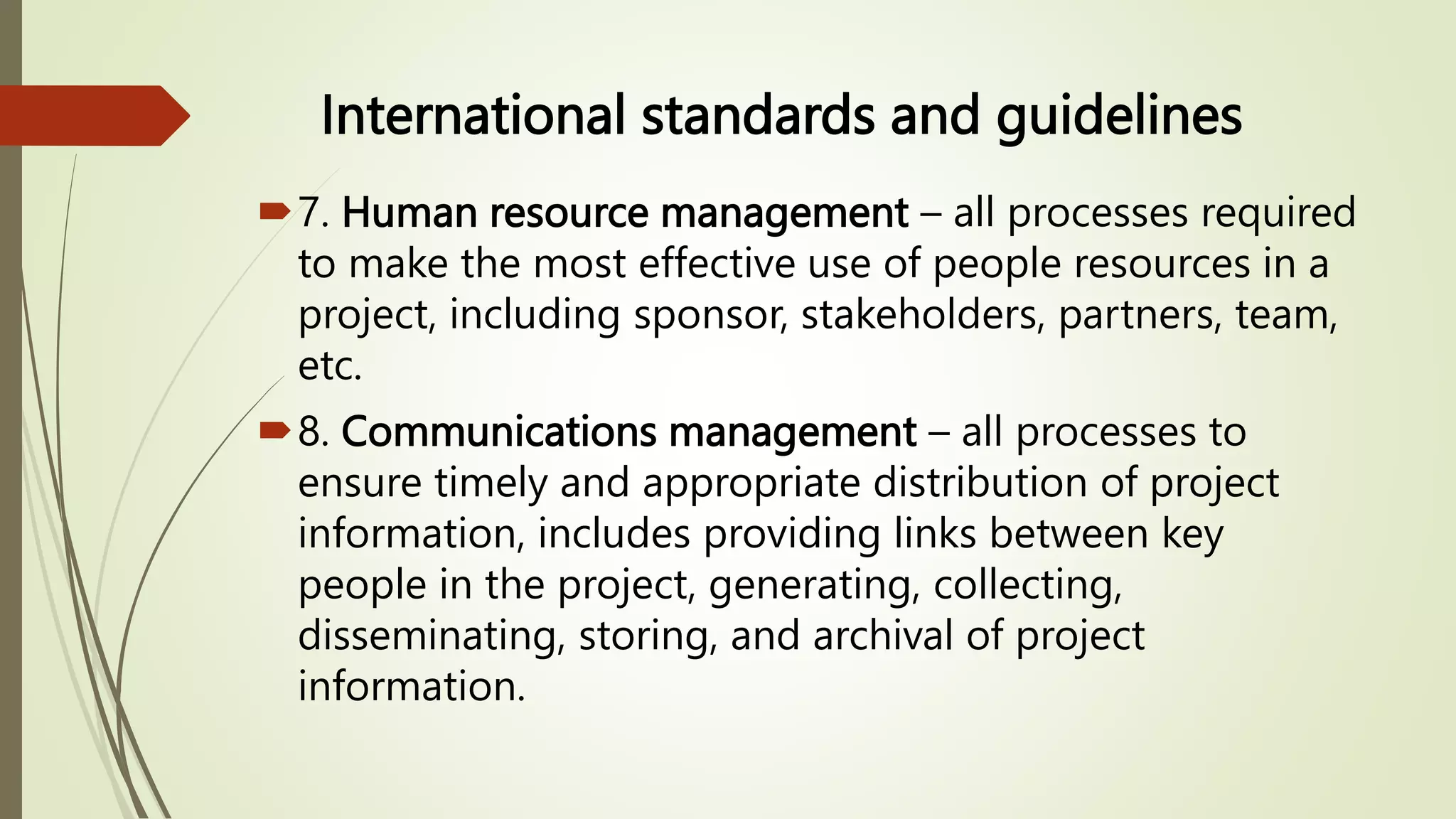International standards and guidelines
7. Human resource management – all processes required
to make the most effective use of people resources in a
project, including sponsor, stakeholders, partners, team,
etc.
8. Communications management – all processes to
ensure timely and appropriate distribution of project
information, includes providing links between key
people in the project, generating, collecting,
disseminating, storing, and archival of project
information.
 