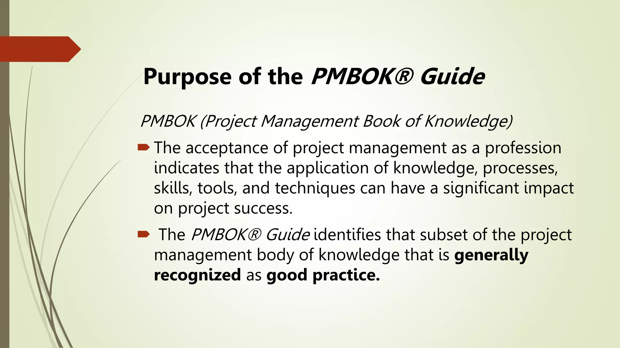 Purpose of the PMBOK® Guide
PMBOK (Project Management Book of Knowledge)
The acceptance of project management as a profession
indicates that the application of knowledge, processes,
skills, tools, and techniques can have a significant impact
on project success.
 The PMBOK® Guide identifies that subset of the project
management body of knowledge that is generally
recognized as good practice.
 