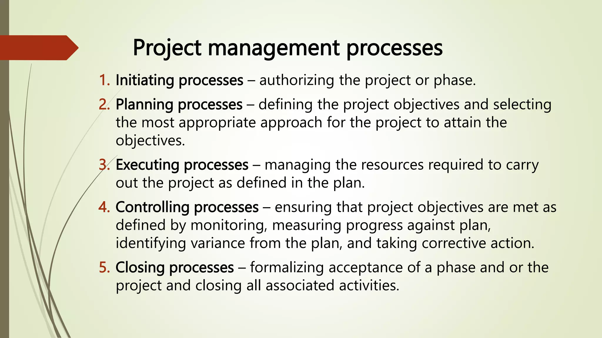 Project management processes
1. Initiating processes – authorizing the project or phase.
2. Planning processes – defining the project objectives and selecting
the most appropriate approach for the project to attain the
objectives.
3. Executing processes – managing the resources required to carry
out the project as defined in the plan.
4. Controlling processes – ensuring that project objectives are met as
defined by monitoring, measuring progress against plan,
identifying variance from the plan, and taking corrective action.
5. Closing processes – formalizing acceptance of a phase and or the
project and closing all associated activities.
 