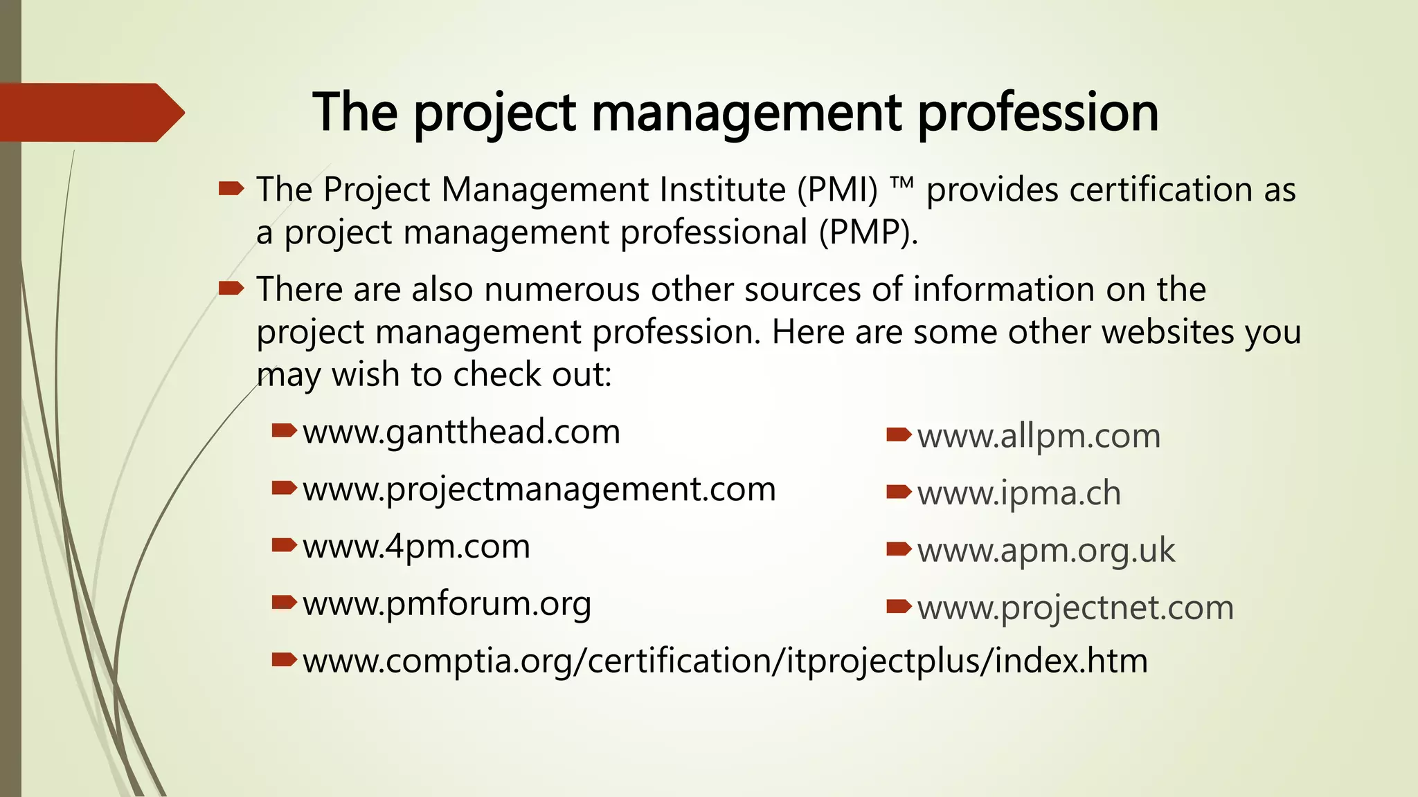 The project management profession
 The Project Management Institute (PMI) ™ provides certification as
a project management professional (PMP).
 There are also numerous other sources of information on the
project management profession. Here are some other websites you
may wish to check out:
www.gantthead.com
www.projectmanagement.com
www.4pm.com
www.pmforum.org
www.comptia.org/certification/itprojectplus/index.htm
www.allpm.com
www.ipma.ch
www.apm.org.uk
www.projectnet.com
 