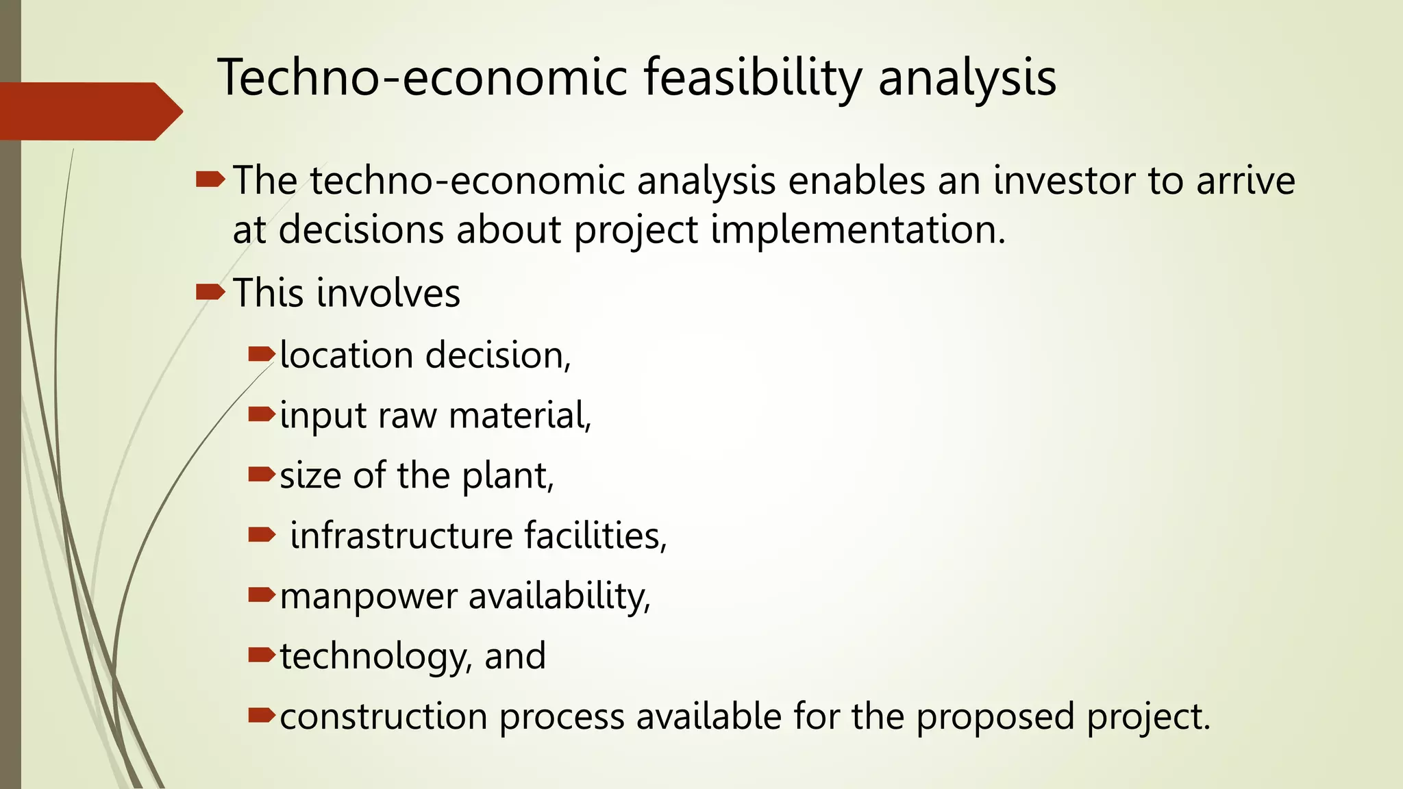 Techno-economic feasibility analysis
The techno-economic analysis enables an investor to arrive
at decisions about project implementation.
This involves
location decision,
input raw material,
size of the plant,
 infrastructure facilities,
manpower availability,
technology, and
construction process available for the proposed project.
 