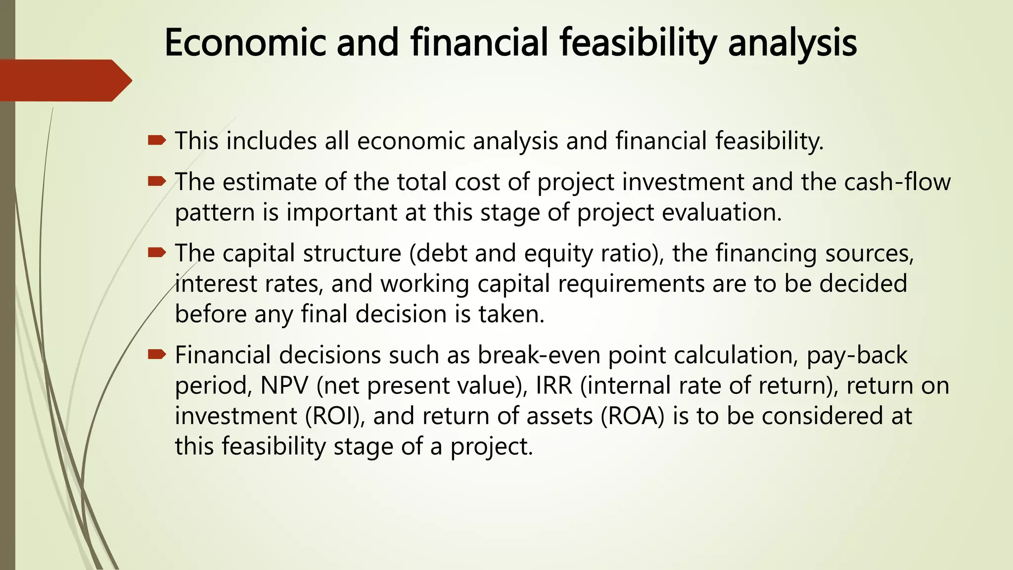 Economic and financial feasibility analysis
 This includes all economic analysis and financial feasibility.
 The estimate of the total cost of project investment and the cash-flow
pattern is important at this stage of project evaluation.
 The capital structure (debt and equity ratio), the financing sources,
interest rates, and working capital requirements are to be decided
before any final decision is taken.
 Financial decisions such as break-even point calculation, pay-back
period, NPV (net present value), IRR (internal rate of return), return on
investment (ROI), and return of assets (ROA) is to be considered at
this feasibility stage of a project.
 