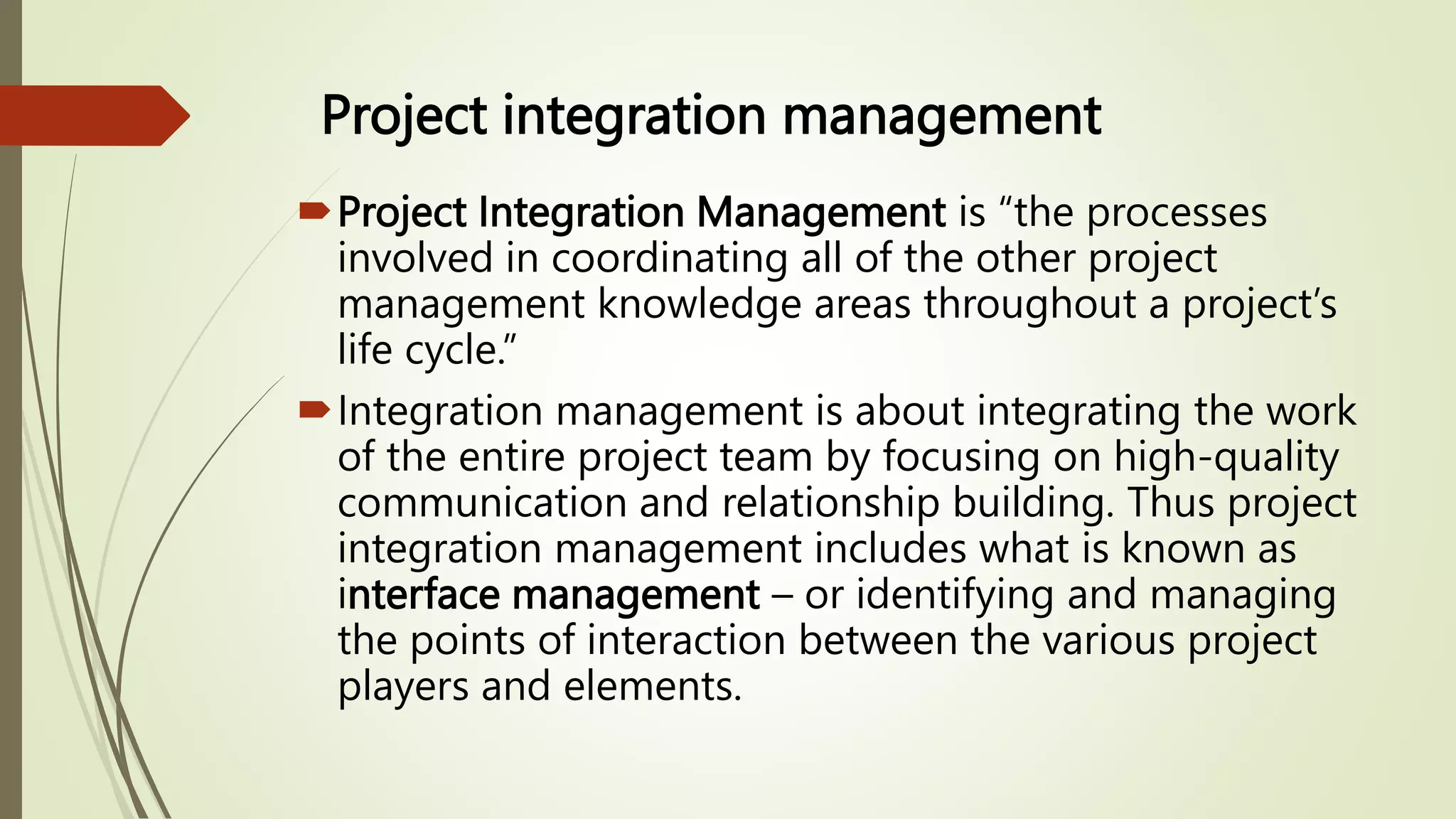 Project integration management
Project Integration Management is “the processes
involved in coordinating all of the other project
management knowledge areas throughout a project’s
life cycle.”
Integration management is about integrating the work
of the entire project team by focusing on high-quality
communication and relationship building. Thus project
integration management includes what is known as
interface management – or identifying and managing
the points of interaction between the various project
players and elements.
 