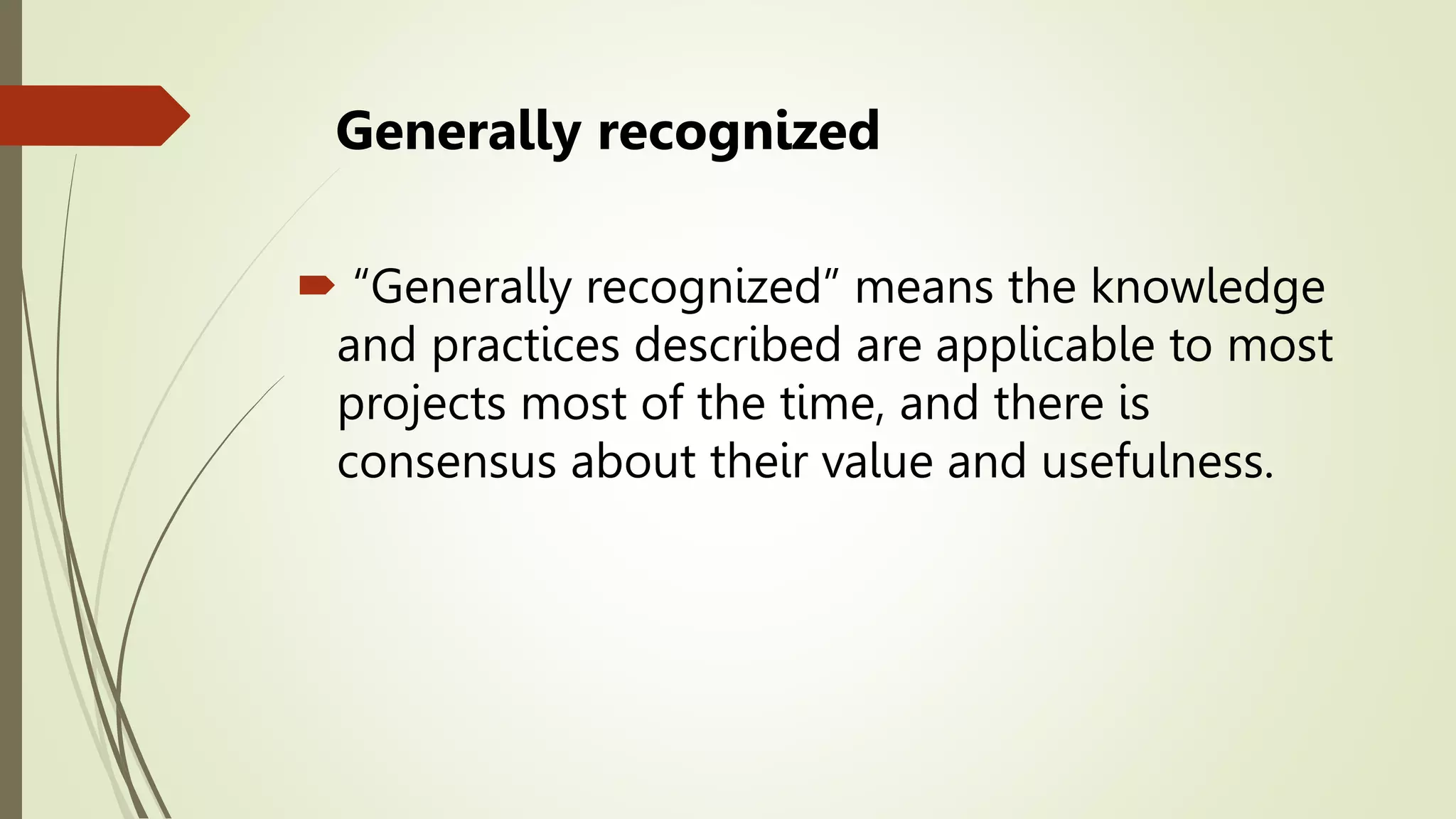 Generally recognized
 “Generally recognized” means the knowledge
and practices described are applicable to most
projects most of the time, and there is
consensus about their value and usefulness.
 