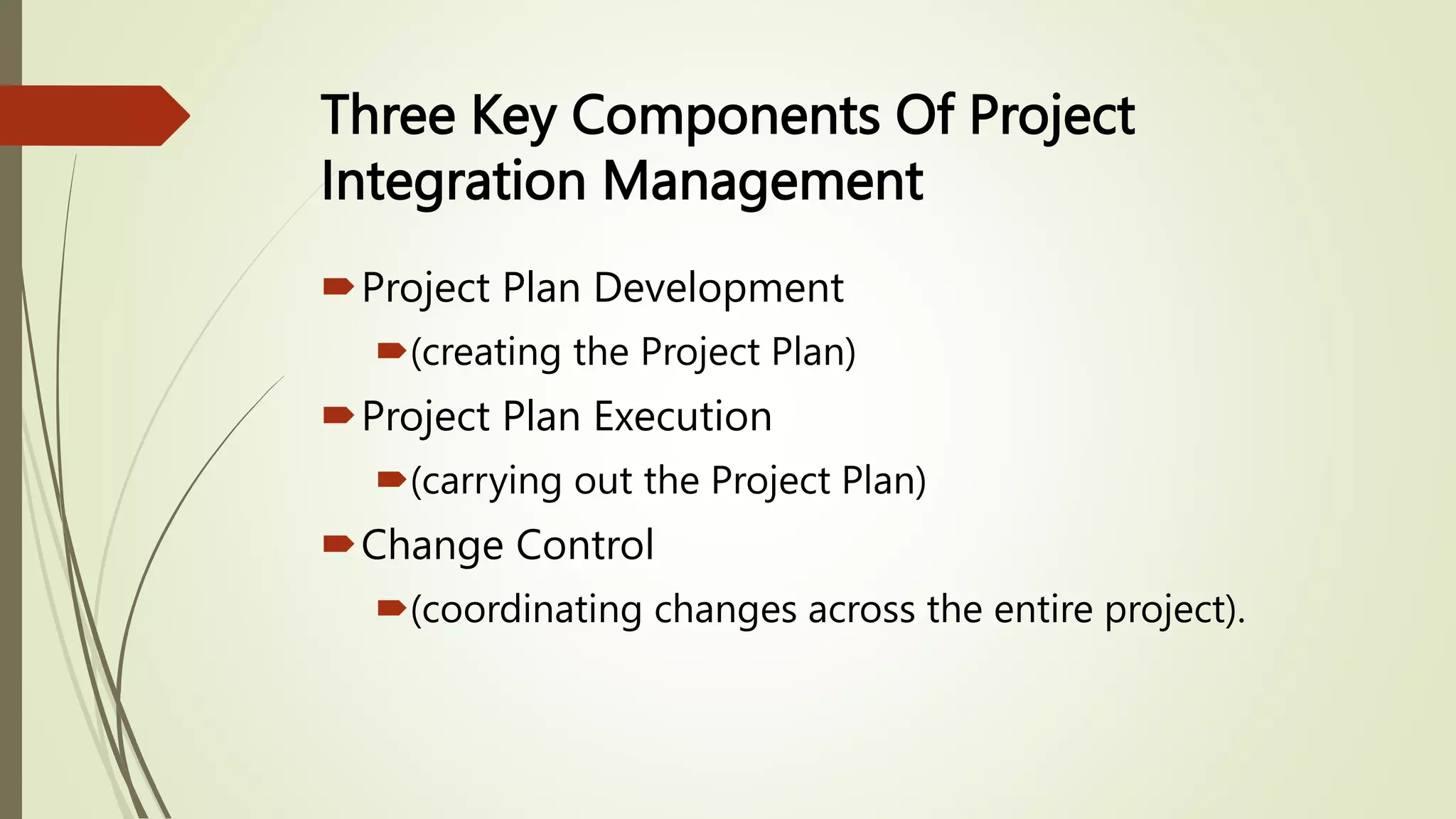 Three Key Components Of Project
Integration Management
Project Plan Development
(creating the Project Plan)
Project Plan Execution
(carrying out the Project Plan)
Change Control
(coordinating changes across the entire project).
 