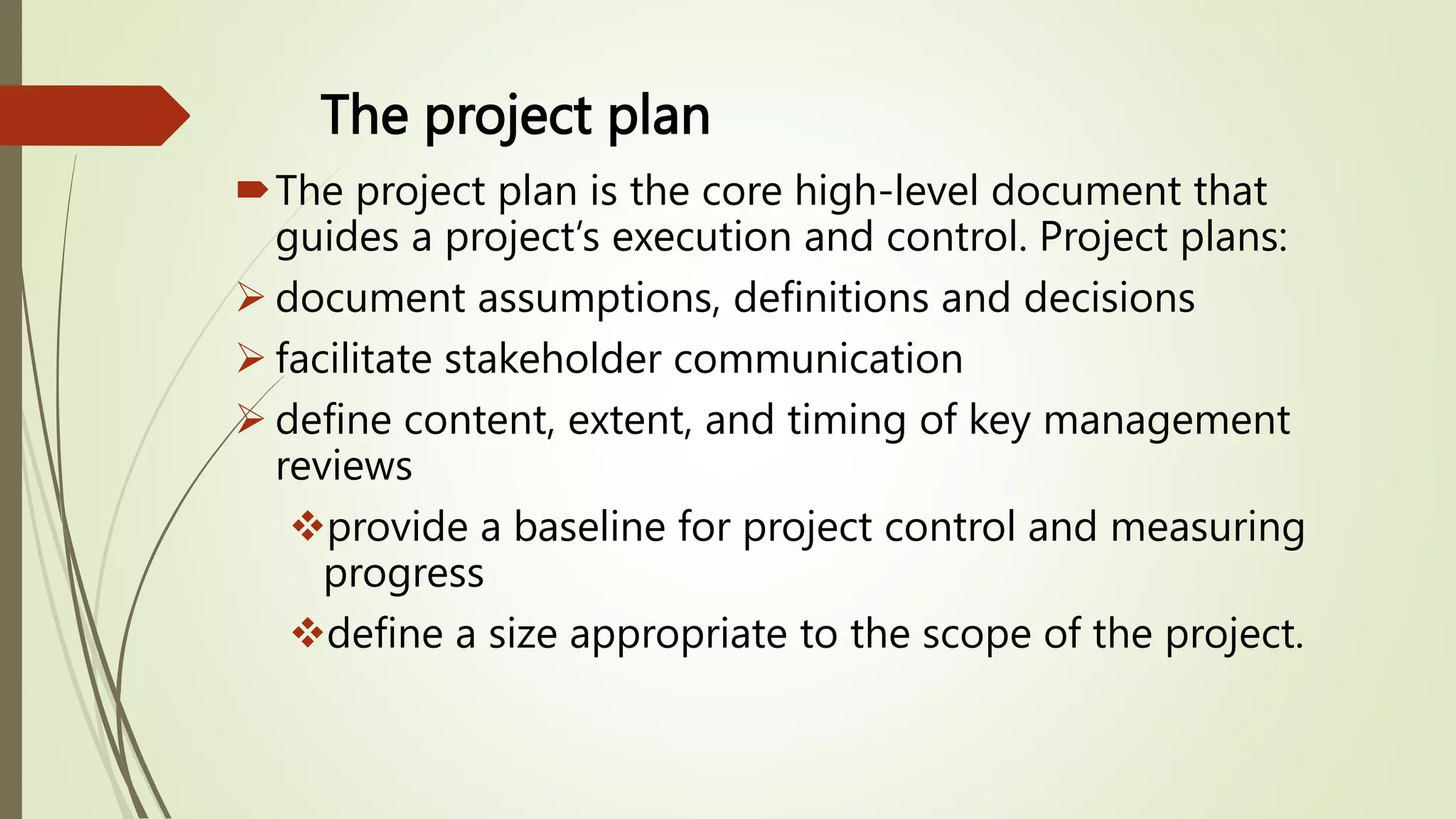 The project plan
The project plan is the core high-level document that
guides a project’s execution and control. Project plans:
 document assumptions, definitions and decisions
 facilitate stakeholder communication
 define content, extent, and timing of key management
reviews
provide a baseline for project control and measuring
progress
define a size appropriate to the scope of the project.
 