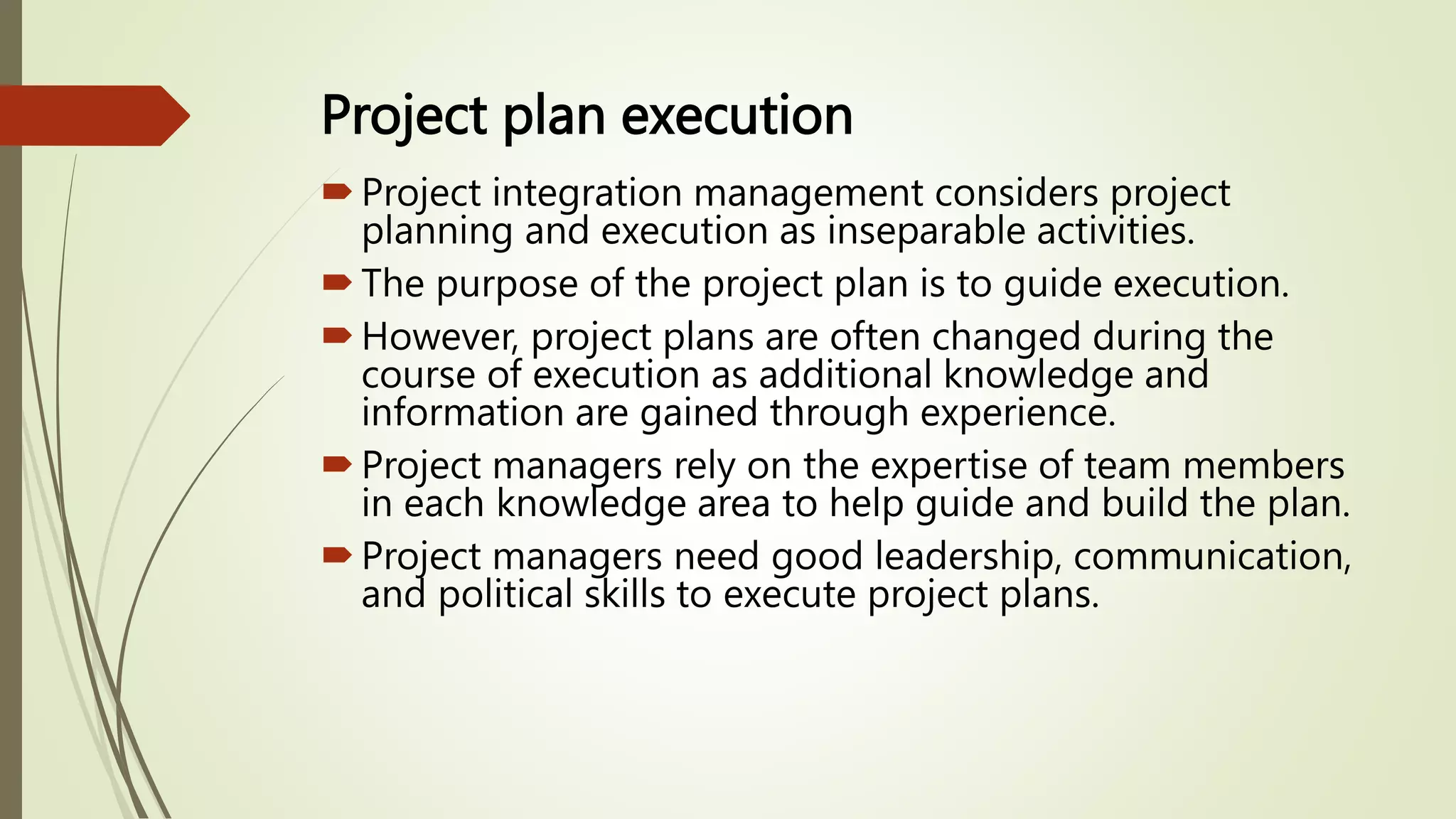 Project plan execution
Project integration management considers project
planning and execution as inseparable activities.
The purpose of the project plan is to guide execution.
However, project plans are often changed during the
course of execution as additional knowledge and
information are gained through experience.
Project managers rely on the expertise of team members
in each knowledge area to help guide and build the plan.
Project managers need good leadership, communication,
and political skills to execute project plans.
 