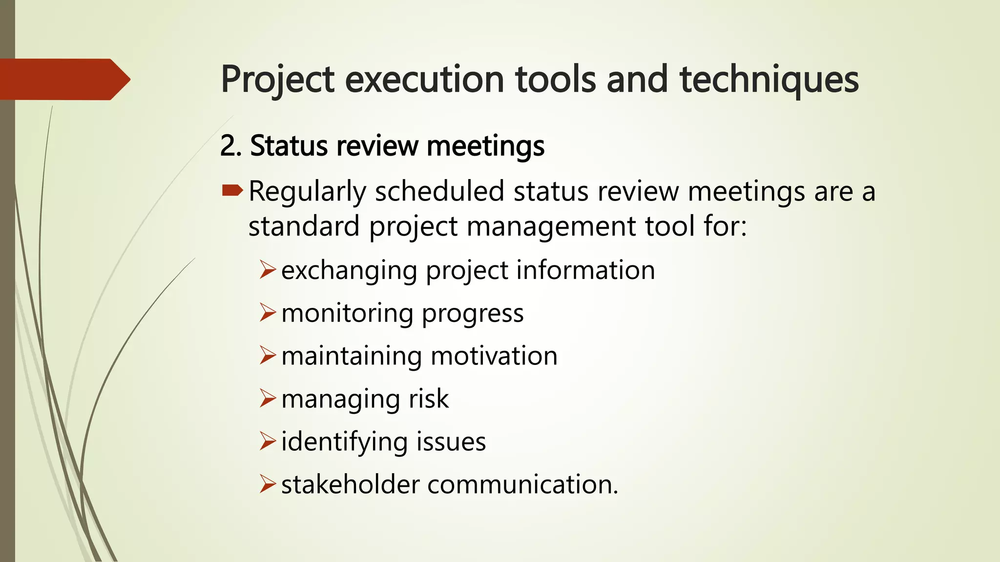 Project execution tools and techniques
2. Status review meetings
Regularly scheduled status review meetings are a
standard project management tool for:
exchanging project information
monitoring progress
maintaining motivation
managing risk
identifying issues
stakeholder communication.
 