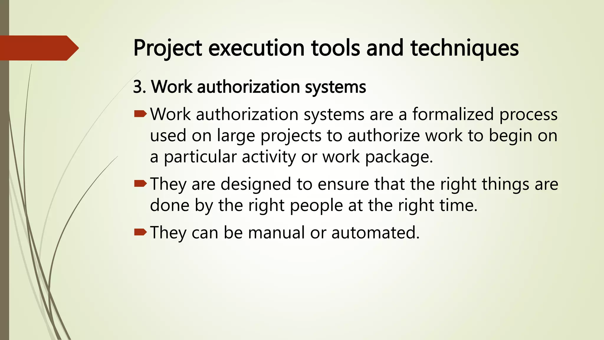 Project execution tools and techniques
3. Work authorization systems
Work authorization systems are a formalized process
used on large projects to authorize work to begin on
a particular activity or work package.
They are designed to ensure that the right things are
done by the right people at the right time.
They can be manual or automated.
 