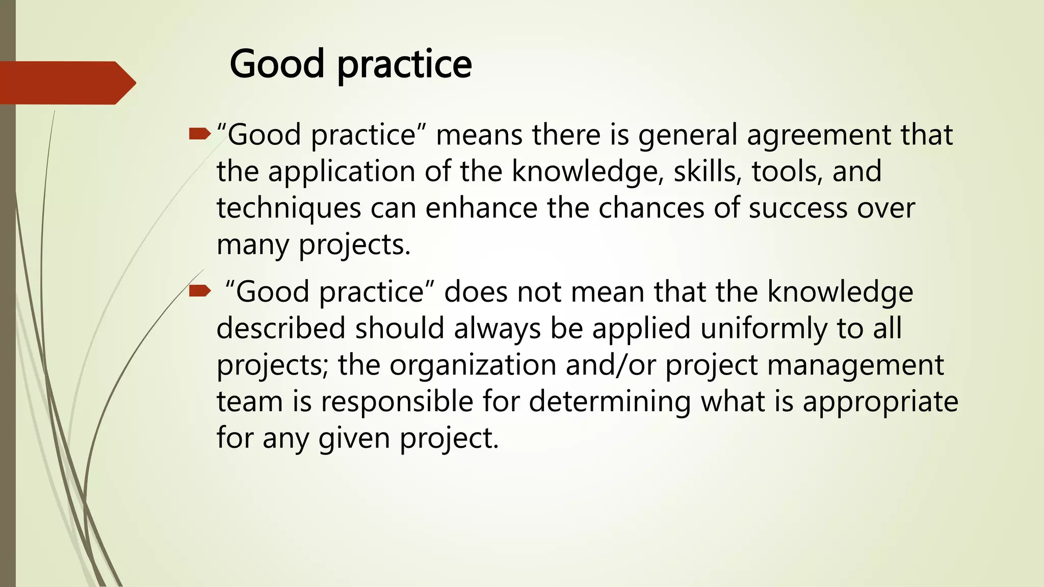 Good practice
“Good practice” means there is general agreement that
the application of the knowledge, skills, tools, and
techniques can enhance the chances of success over
many projects.
 “Good practice” does not mean that the knowledge
described should always be applied uniformly to all
projects; the organization and/or project management
team is responsible for determining what is appropriate
for any given project.
 