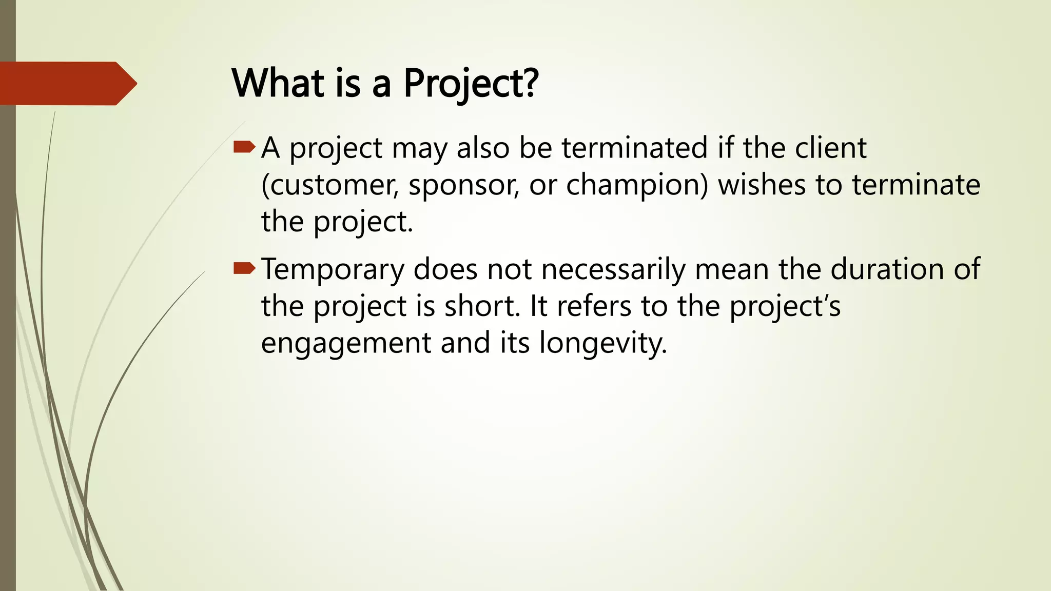 What is a Project?
A project may also be terminated if the client
(customer, sponsor, or champion) wishes to terminate
the project.
Temporary does not necessarily mean the duration of
the project is short. It refers to the project’s
engagement and its longevity.
 