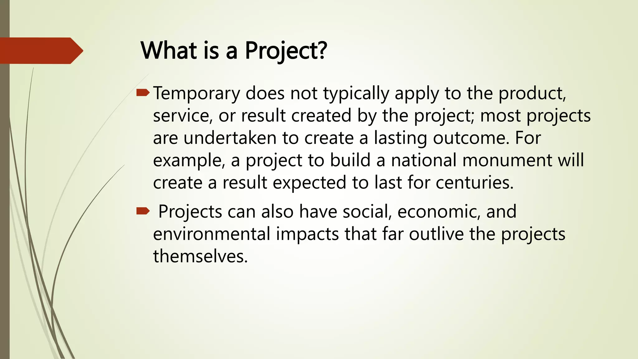 What is a Project?
Temporary does not typically apply to the product,
service, or result created by the project; most projects
are undertaken to create a lasting outcome. For
example, a project to build a national monument will
create a result expected to last for centuries.
 Projects can also have social, economic, and
environmental impacts that far outlive the projects
themselves.
 