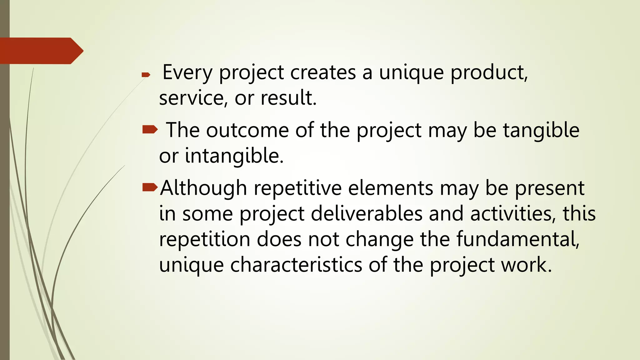  Every project creates a unique product,
service, or result.
 The outcome of the project may be tangible
or intangible.
Although repetitive elements may be present
in some project deliverables and activities, this
repetition does not change the fundamental,
unique characteristics of the project work.
 