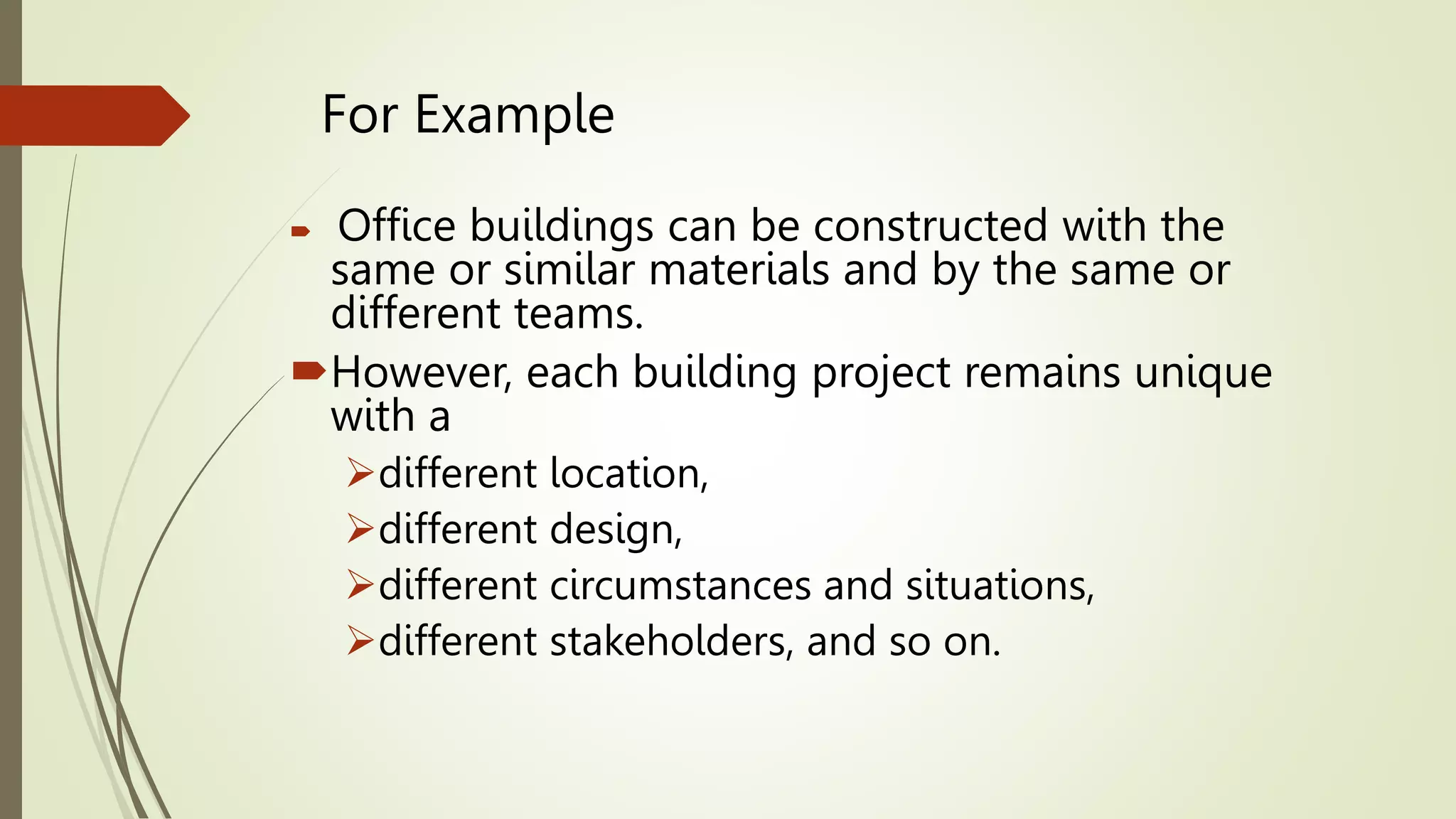 For Example
 Office buildings can be constructed with the
same or similar materials and by the same or
different teams.
However, each building project remains unique
with a
different location,
different design,
different circumstances and situations,
different stakeholders, and so on.
 
