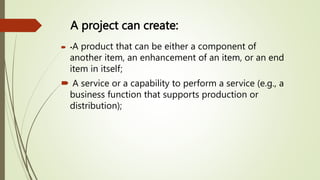 A project can create:
 •A product that can be either a component of
another item, an enhancement of an item, or an end
item in itself;
 A service or a capability to perform a service (e.g., a
business function that supports production or
distribution);
 