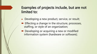 Examples of projects include, but are not
limited to:
 Developing a new product, service, or result;
 Effecting a change in the structure, processes,
staffing, or style of an organization;
 Developing or acquiring a new or modified
information system (hardware or software);
 